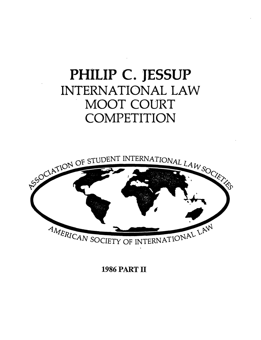 handle is hein.jessup/philcj19862 and id is 1 raw text is: PHILIP C. JESSUP
INTERNATIONAL LAW
MOOT COURT
COMPETITION

OV s-uDENT INTERNATIONAL

LN SOCIETY OF INTERNATIOs!l

1986 PART II


