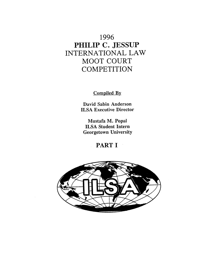 handle is hein.jessup/philcj19961 and id is 1 raw text is: 1996
PHILIP C. JESSUP
INTERNATIONAL LAW
MOOT COURT
COMPETITION
Compiled By
David Sabin Anderson
ILSA Executive Director
Mustafa M. Popal
ILSA Student Intern
Georgetown University

PART I


