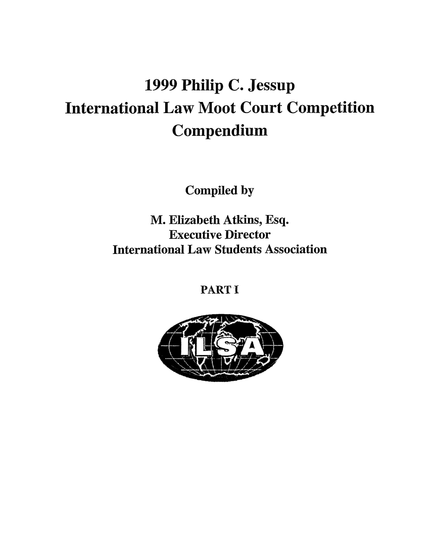 handle is hein.jessup/philcj19991 and id is 1 raw text is: 1999 Philip C. Jessup
International Law Moot Court Competition
Compendium
Compiled by
M. Elizabeth Atkins, Esq.
Executive Director
International Law Students Association

PART I


