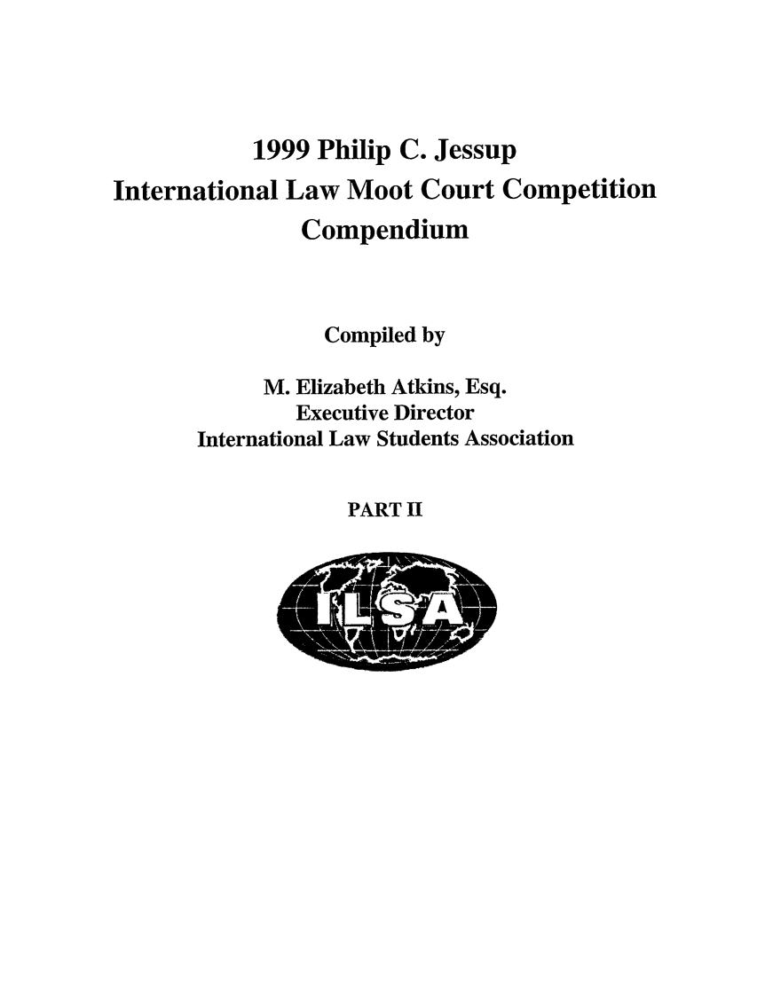 handle is hein.jessup/philcj19992 and id is 1 raw text is: 1999 Philip C. Jessup
International Law Moot Court Competition
Compendium
Compiled by
M. Elizabeth Atkins, Esq.
Executive Director
International Law Students Association

PART II


