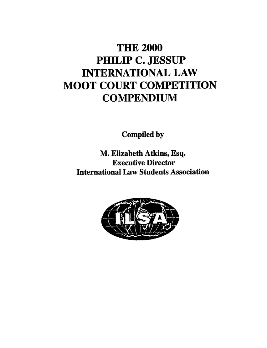 handle is hein.jessup/philcj20001 and id is 1 raw text is: THE 2000
PHILIP C. JESSUP
INTERNATIONAL LAW
MOOT COURT COMPETITION
COMPENDIUM
Compiled by
M. Elizabeth Atkins, Esq.
Executive Director
International Law Students Association


