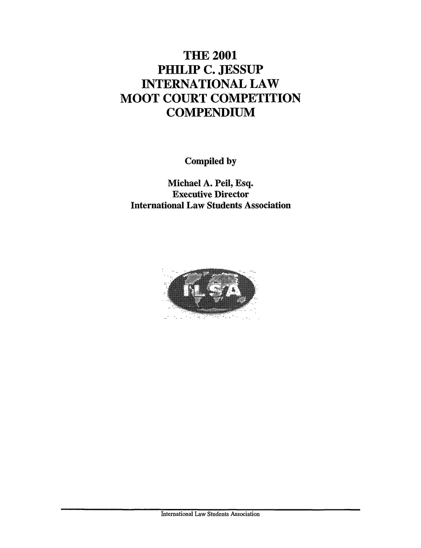 handle is hein.jessup/philcj20011 and id is 1 raw text is: THE 2001
PHILIP C. JESSUP
INTERNATIONAL LAW
MOOT COURT COMPETITION
COMPENDIUM
Compiled by
Michael A. Peil, Esq.
Executive Director
International Law Students Association

International Law Students Association


