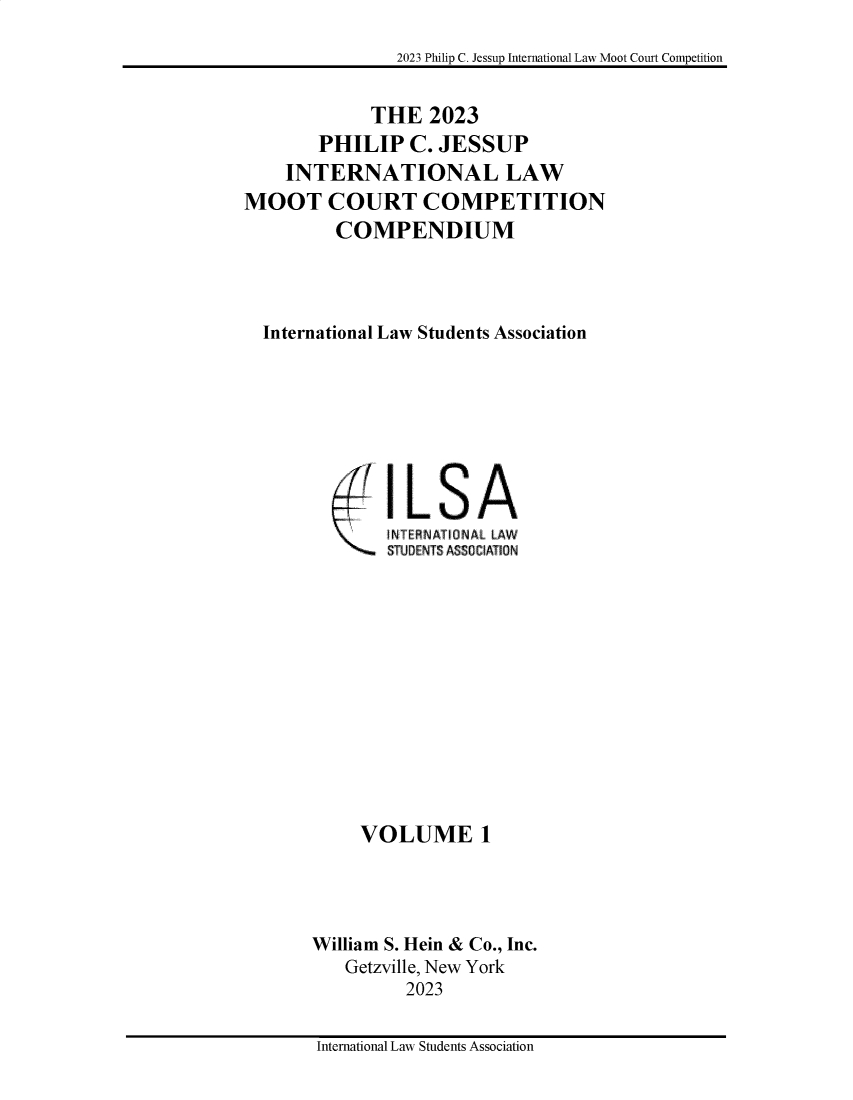 handle is hein.jessup/philcj20231 and id is 1 raw text is: 

2023 Philip C. Jessup International Law Moot Court Competition


             THE   2023
        PHILIP   C. JESSUP
    INTERNATIONAL LAW
MOOT COURT COMPETITION
         COMPENDIUM




  International Law Students Association


IL   SA
INT RNATIDNAL LAW
STUDENTS ASSO IATION


     VOLUME 1




William S. Hein & Co., Inc.
   Getzville, New York
          2023


International Law Students Association


;- 7


