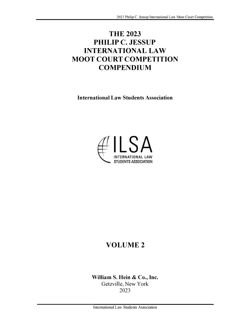 handle is hein.jessup/philcj20232 and id is 1 raw text is: 

2023 Philip C. Jessup International Law Moot Court Competition


             THE   2023
       PHILIP C. JESSUP
    INTERNATIONAL LAW
MOOT COURT COMPETITION
         COMPENDIUM




  International Law Students Association


IL   SA
NT ERNA IDNAL LAW
STUDENTS ASSO ATION


     VOLUME 2




William S. Hein & Co., Inc.
   Getzville, New York
         2023


International Law Students Association


;- 7


