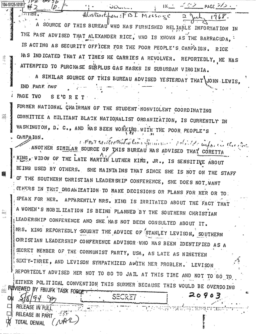 handle is hein.jfk/jfkarch00029 and id is 1 raw text is: 


          A SOURCE OF THIS BUREAU WHO HAS FURNISHED  RELIABLE INFORMATION IN
     THE PAST ADVISED THAT ALEXANDER RICE, WHO  IS KNOWN AS THE BARRACUDA,

     IS ACTING AS SECURITY OFFICER FOR THE POOR PEOPLE'S  CAMP'AIGN. RICE

     HS  INDICATED THAT AT TIMES HE CARRIES A REVOLVER.  REPORTEDLY,  HE HAS

     ATTEMPTED TO PURCHASE SURPLUS GAS MASKS  IN SUBURBAN VIRGINIA.

         A  SIMILAR SOURCE OF THIS BUREAU ADVISED YESTERDAY  THAT JOHN-LE IS,
     END PAAGF AN '
   PAGE TWO    S E'C R E T
   FORMER NATIONAL QGAIRMAN  OF THE STUDENT-NONVIOLENT COORDINATING
   corMITTEE A  HILITANT BLA K NATIoNALIST ORGANIZATION, IS CURRENTLY  IN

   WASHINGTON, Do C., AND  HAS BEEN W04K KG.-JIHTH4lE POOR PEOPLE'S
   CA MPAIGN .

        *ANOTHER SIMILAR SOURCE OF 3HIS BUREAU HAS ADVISED THA   O CRETTA
   KING,- WIDOW OF THE LATE MARTIN LUTHER KIKG, JR., IS SENSITIVE ABOUT

   BEING USED BY OTHERS..  SHE MAINTAINS THAT SINCE SHE IS NOT ON THE  STAFF
   CP THE SOUTHERN CHRISTIAN LEADERSHIP  CONFERENCE, SHE DOES NOTWANT
   S.THERS IN THel. ORGANIZATION-TO MAKE DECISIONS OR PLANS FOR HER OR TO.
   SPEAK FOR HER.  APPARENTLY MRS.  KING IS IRRITATED ABOUT THE FACT THAT

   A WOMEN'S MOBILIZATION IS BEING PLANNED  BY THE SOUTHERN CHRISTIAN
   tLEADERSHIP CONFERENCE AND SHE. HAS NOT BEEN CONSULTED ABOUT IT,
   MS.  KING REPORTEDLY -SOUGHT THE ADVICE OF STANLEY LEVISON, SOUTHERN
   CHRISTIAN LEADERSHIP CONFERENCE ADVISOR  WHO HAS BEEN IDENTIFIED AS A
   tECRET MEMBER OF THE COMMUNIST PARTY,  USA, AS LATE AS NINETEEN

   SIXTY-THREE, AND LEVISON SYMPATHIZED AWITH  HER PROBLEM.  LEVISON

   REPORTEDLY ADVISED HER NOT TO GO TO JAIL AT  THIS TIME AND NOT TO Go TO

   .EITHER POLITICAL CONVENTION THIS SUMMER BECAUSE THIS WOULD BE OVERDOING
   VIEWED Y RUAKTASk FO


   RELEASE WI                 .- J
O  RELEASE IN PART
   TOTAL DENIAL


