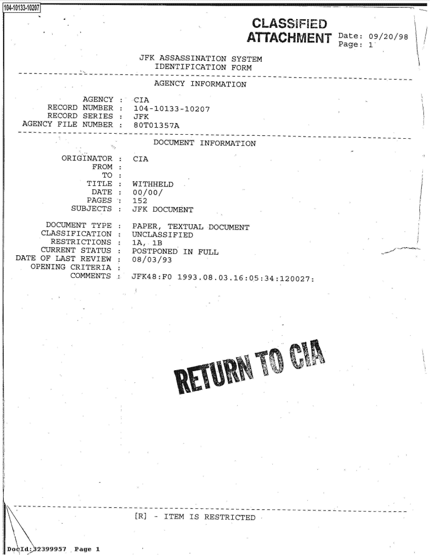 handle is hein.jfk/jfkarch00034 and id is 1 raw text is: 

                      CLASSIFRED                    A
                      'AAC     MEN     Date: 09/20/98
                                       Page: 1
JFK ASSASSINATION SYSTEM
   IDENTIFICATION FORM


                          AGENCY INFORMATION

            AGENCY :  CIA
     RECORD NUMBER :  104-10133-10207
     RECORD SERIES :  JFK
AGENCY FILE NUMBER :  80T01357A


DOCUMENT INFORMATION


ORIGINATOR
      FROM
        TO
     TITLE
     DATE
     PAGES
  SUBJECTS


      DOCUMENT TYPE
      CLASSIFICATION
      RESTRICTIONS
      CURRENT STATUS
DATE OF LAST REVIEW
   OPENING CRITERIA
           COMMENTS


CIA


WITHHELD
00/00/
152
JFK DOCUMENT


PAPER, TEXTUAL DOCUMENT
UNCLASSIFIED
1A, 1B
POSTPONED IN FULL
08/03/93


JFK48:FO 1993.08.03.16:05:34:120027:


                         [R] - ITEM IS RESTRICTED



Do Id: 239995i Page 1


