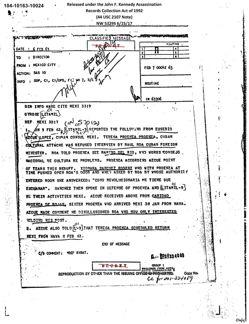 handle is hein.jfk/jfkarch00065 and id is 1 raw text is: 104-10163-10024
      .


Released under the John F. Kennedy Assassination
        Records Collection Act of 1992
            (44 USC 2107 Note)
            NW 53295 6/15/17


I.-


                                                    2             5
TO   : DIRECTOR                                                    T
MRM  * ExlCO.CITY
                                                     rea 70co iz63
AC TION: SAS 10                                      FE T..~z6
INFO  : ODP, CI, CI/OPS, F I , S/C eIN
                                                     ROUT INE


                                                     in 633o6
    DIR INFO VAVE CITE MEXI 3319
    GYROSE ¶TAMIL
    REF. MEXI 3217    rf 0P970 16,)

         H 5 FEB 63  ITAM1L 9 RZPORTED THE FOLLO'IG FROM EUSEBI1
       UE  OPEZ, CtilAN CONSUL MEXI. TERESA PROELJZA PRONAs CUBAN
         C AL ATTACHE WS REFUSED INTERVIEW BY RAUL ROA CUBAN FOREIGN
    NuIISTER.  ROA TOLD PROEnZA SEE RATRQ nFs R1O, VMS VORKS*CONSEJO
    NACIONAL DE CULTURA RE PROBLEMS. PROENZA ACCORDING AZCUE POINT
    OF TEARS THIS REBUFF.  XI0MARA SANCH4E Rn9RQ V4O WITH PROENZA AT
    TIME PUSHED OPEN ROA'S DI)O AND WHF ASKED BY ROA BY WHOSE AUTHORIlf
    ENTERED ROOM SHE ANSWEREED: COMO REVOLUCIOIARIA PE TIENE QUE
    ESCUARAR.  SANCHEZ THEN SPOKE IN DEFENSE OF PROENZA AND  ITAMIL-
    RE THEIR ACTIVITIES MEXI.  AZCUE RECEIVED ABOVE FROM CARIDAD
    PRO LENA  FlantS  S1UER  PROENZA WHO ARRIVED MEXI 38 JAN FROM NAVA.
    AECIJE ADE COMMENT HE DISILLUSIONED ROA VHO NOW ONLY  NT!RVBE=
            DI N -pST.

    2.  AZCUE ALSO TOLD  -93THAT TERESA PROENZA SCHEDULED RETURN
    REXI FR61 NAVA 8 FEB 63,
                                    END OF MESSAGE

         C/s COIMENT: *REF RYBAT.



                 REPRODICTION ZY OTHER THAN THE issUING OFFI=sesa1i!Do Copy No.


C LA S i (El't-JESSAdr.


       (









       I...







\











     A
   ii.
   '  1'


