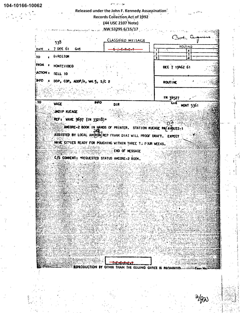 handle is hein.jfk/jfkarch00136 and id is 1 raw text is: 104-10166-10062
                                  Released under the John F. Kennedy Assassination'.
                                          Records Collection1Act. of 19)92'
                                               (J44 UISC 2107Note)
                                               NW..5,3 5/15/17


                          *CiLASStifstu Mt: SAGL                                   tE

                             DA~~~li 7                                                    rrv6-1Ghs

               :10O     DiRECTOR                                        '1

               PROM   * HNTMECO                                             CCCT  ir6z 61
                   rACION    raio

                   to   DOP, COP,. AWE'/A, WS S/C 2                        R .. ROII NE

                                   - ~ ~ ~ ~ ~ ~ ~ ~ ~ ~ ~ I 34527_______________________

                        WACE                        DIR                             MT5361

                        GI P KUCAGE

                        _-REF:' WAVE 9697 (I N '33218).

                     I  V ~;AICORE*-2 BOOK I N HANDS COF PRINTER. STATION KME MLAMUZ
                        ASS ISTED 1SY LOCAL AM#~O4REP FRANK LJIAZ WILL PROOF DRAFT. EXPECT
                     3. HAVE' CC!IIS READY FOR POUCHING WITHIN THEE T% F'lXR WEE KS.



                     zit(fi.Ck CWCTt NiEQIESTED STATUS ANCORE.2 BOOK.



                 .... ..... .......










                            I.
                               -'-2  ~1:''j

                 ix&,V    .
                                            'If                                             A,
                                       NU,;
                    kft DUaO                  TO..HNfl SSIO0          e I  aft.


