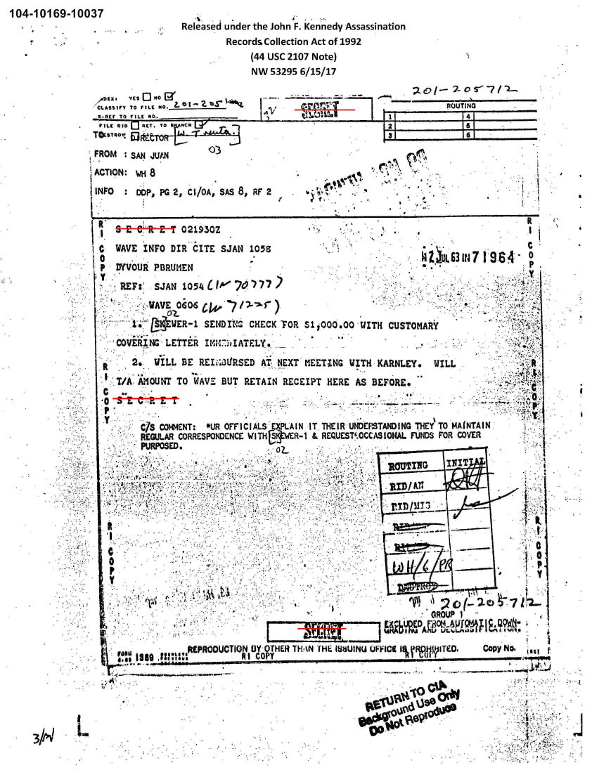 handle is hein.jfk/jfkarch00157 and id is 1 raw text is: 104-10169-10037


Released under the John F. Kennedy Assassination
         Records. Collection Act of 1992
             (44 usc 2107 Note)
             NW  53295 6/15/17


AtEKI  YES Q] No
CLASSIF Y TO FAILE NO._______


I -.     -          C


FROM  :SAN JUAN       03
ACTION: WH 8
INFO    DOP, PG 2, CI/OA, SAS 8, RF 2               l     '>.


s   e~ s-e!, tE-T 0219302


C  WAVE  INFO DIR CITE  SJAN 105
0
P  DyVOUR  PBRU14EN
  * REF:'  SJAN 1054ILWk7?c-)Y77
        --WAVE 0GOS 0614 7J5

      1.~ ltEwmR- 1 SE1NDIV'b CHECK F1OR

   COVERING -LETTER  IMMW-YIATELY.


$11i0O0O


It 2*. WILL BE  REIiL3L!RSED AT. ,NEXT MEETING I


                 ~ u63  7 19.64   0.
                                  P




IWITH  CUSTOMARY


11TH KARNLEY,   WILL              f


   VA: AOUNT  TO  WAVE BUT RETAIN  RECEIPT  HERE AS BEFORE*

0        H ,Zz. W. .-*..-*
P.
    c/ CO4ET         LROFCASEPAIN IT.THEIR UNDERSTANDING THEYS   TO MAINTAIN.
             REJLR  ORESONCNEWITHfjrtVXR-1 & REQUEST'.OCCASIONA. FUINDS FOR COVE
       PURPOSED.



              RO                                             I
       .. .     .... .          ` R
               rC)/T7


 0
 P






    ,RPRDCTO ...                      OTHE THANT HE~ I~ziUINU UFFtCI I% RVTYOe. Copy No.
       I COP                                                            .............


-o


ROUTING


I


3//4L


