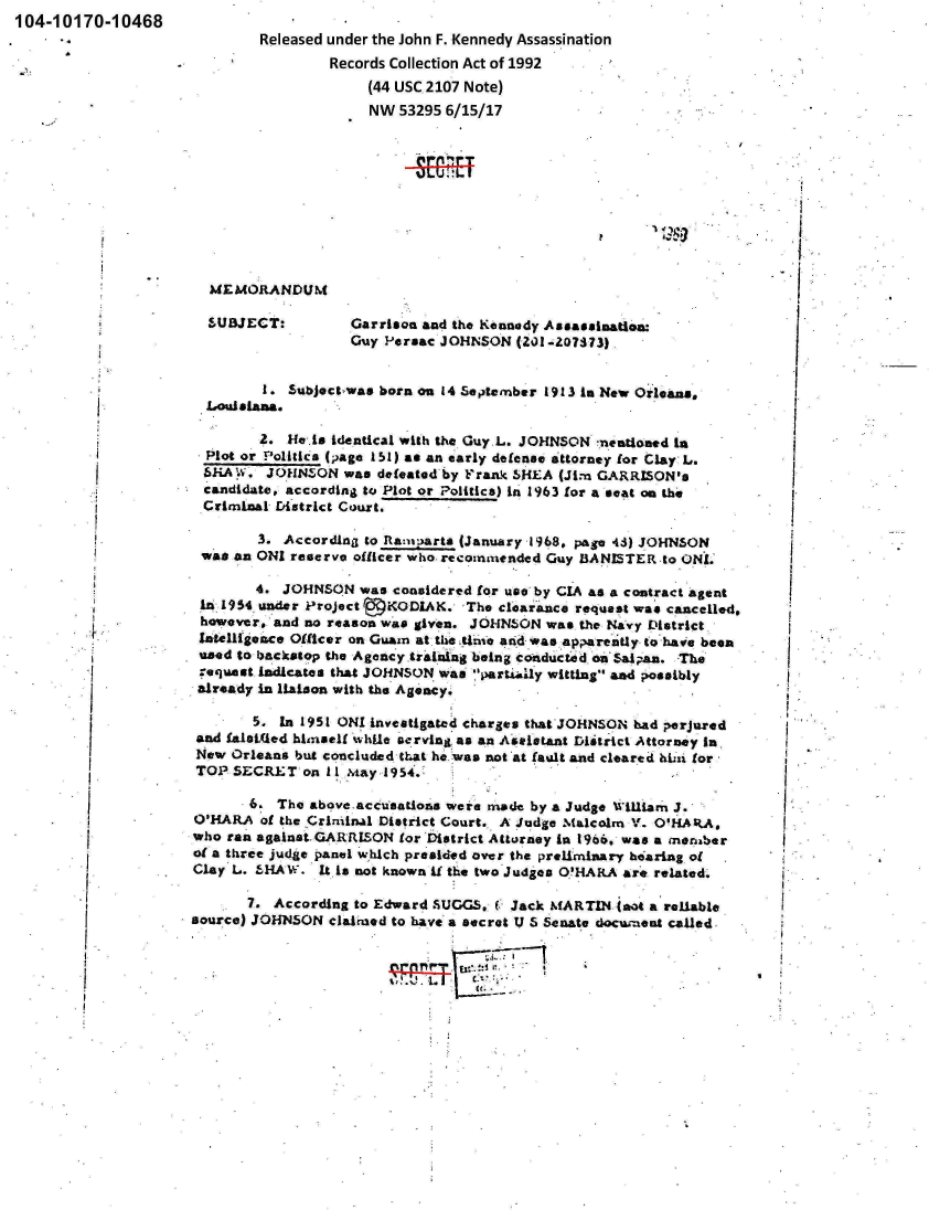 handle is hein.jfk/jfkarch00204 and id is 1 raw text is: 104-10170-10468
                             Released under the John F. Kennedy Assassination
                                      Records Collection Act of 1992
                                          (44 USC.2107 Note)
                                          NW  53295 6/15/17












                       SUBECT:DU        Garrion  and the Kennedy Asassination:

                                        Guy P-e rac J OHNSON (Zi)1!-2073 3),


                              I - Subject-was born on 14 September 1913 In New Orleans.
                       Louisiana.

                            2.   Hei  dnia with   the Guy.L. JOHNSON  7nentioamd In
                       Plotor_ oliicspag_1_)_a   an early defena. itorney for Clay: L.
                       6iA W. JOHNSON  was defeated by Frank SHE2A (Jim GARRSON's
                       candidate, according to Plot or Politics) in 1963 for a seat an th.
                       Crimninal Dixtrict Court.

                             3. Accordinjj to Ranyrts (January 1968. page 41) JOHNSON
                      was an ONI reserve officer who. recomLended Guy BANISTER -to ONt.

                             4. JOHNSON  was conside red for uso' by CIA as a contract agent
                      1.6 L954 under P'roject rKODLAC. 'The clearaice request was canceile4,
            I.        however#. and no reason was givena. JOHNSON was the Navy District.
                      Inelligence Officer on Gui~an at the 4n-l and Was app~arenly. to have been
                      used to backstop the Agency £ralalng being coonducte d on Sal an. The
                      requeast, indicates thaW JOHNSON wan 'pawtAly witting &ad possibly
                      already in llLson with the Agency.

                            5.  in 195! 0HZ investigated charges that JOHNSON bad perjured
                      and Wae~ed himse1l while ac.rving, as an A'stistant Miatrict Attorney In,
                      Now Orleans but conicluded that he. waa not at fault and cleared hLA for,

          *           ~~TOP SECRET 0:n IIMay 1954.  wr        yaudeL1mJ



                     of a three judge Oanel w1hich pre id.d over the prelimnary hearing, of
                     Clay L. -IHA'*. 1*.s not known i the two Judges O.'HARA are related.

                            7. According to Edward SUGGS. f. Jack MARTIN (aot a'reilable
                     source) JOHN50N  clajimed to have a secret U 5 Senate docia-exnt called,


                                                11--ir


