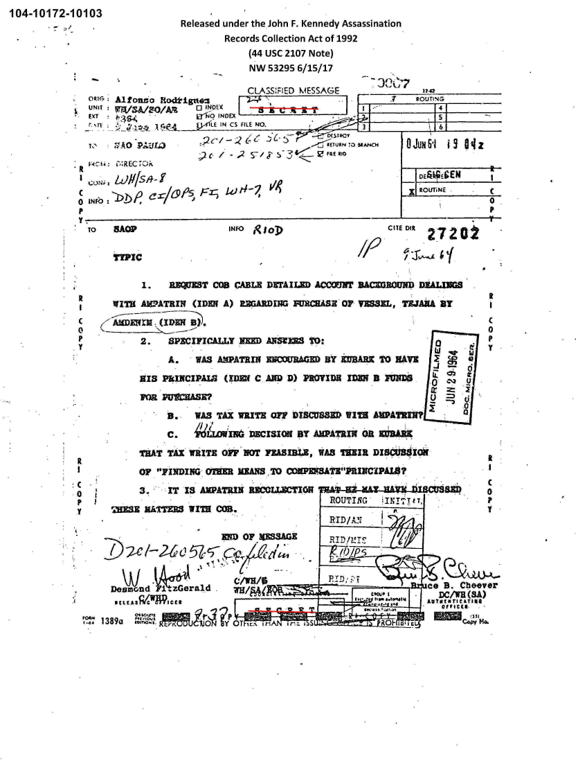 handle is hein.jfk/jfkarch00219 and id is 1 raw text is: 104-10172-10103


Released under the John F. Kennedy Assassination
        Records Collection Act of 1992
             (44 USC 2107 Note)
             NW 53295 6/15/17


                              CLAZSS'..ED M4ESSAGE   ______________
MirG  Mlfondo Hodi-igttez          ~     7T                   ROUTINGs
UNIT:               0 INDEX                                        1
           tj          LE IN CS FILE NO.3
         1iA    C.4~                                3.                      161~5AN4 GU S


             // 142


INFb                                                                        0


INFO glop


C1EDR27202


TYPIC


   4.1.          B3EJT COO CABLE D~rAILZD ACCOMN1 BACMORUND D1ALIUS

       WITH A3WATRZN  (IDEN A) URGARDINGRICHAS Or VESEL, TZJANA BY
    C  KANDM r.(IEN   B).c

    P2.             SPECIFICALLY NEED AMIS~ TO:                               P

                  A.   WAS AMPATRIN I=A        BY KUSARK TO NAVZ     I

            HIS PINCIPA  (MENf C AND D) PROVIDEI DU B IWWS   .0

              PUa   MOSE?                                          U      U.
                                                                         0
                    3* WAS TAX WRITE MTF UJBCUBMR  WIM  *WATRMN

                 C.   4    M-w   DECISION BY AM9PATRIN OR 3B

            THAT TAX  WRITE OFF NOT VESL8I11,  WAS HEIR DI8CU8iso-1
R
   IOF FINDING- On=U MEANS7 ONPMTE' lIMCPAIM?
C01         3.-   IT 13 AMPATRIN RECOLJJCTIOh   A                      SD
P I                                             ROUTING   INTIT,              P
y       MXSE N&1TER  WIT8  COB..                                              y

                                 UD OF ~ShGZ    RIDMP!r





         Desmond~ICC ifzer                                        co  B. Cheever
                           C4!33114o
   1, I389-3ML1a ~             Fy '' 0. 6TS11


it

C
0
p


TO    3AOP



