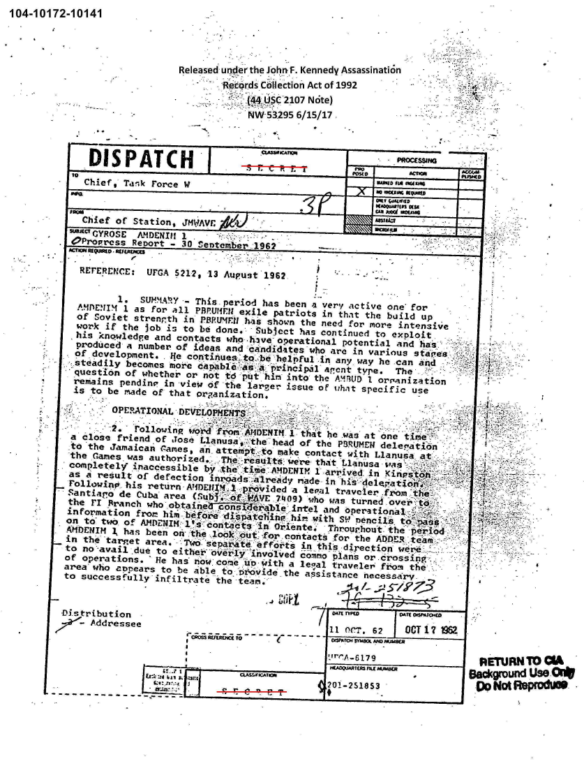 handle is hein.jfk/jfkarch00232 and id is 1 raw text is: 104-10172-10141


                  Released under the John, F. Kennedy Assassination
                         Records Cllection Act of 1992
                                 .C 2107 Note)
                             NW 53295 6/15/17



   DISPATCH
            tot                                        A O0
   Chief, Tank rorce W


   Chief of Station,
sa  CYROSE AMDENI 1
OProPress Reoort -'40 en   er 1962
SctIV nquomD' RCLMI ..       '      a
            JMAV
      ~rr~rMT'..,- 30~ Set be              . r~ ~ JAps 1962


           1. SUHMMIY -- This period has been a very 1c tive one' for
   AMUC 4 1 as for all PBPUlon o f  exile patriots in that the build up
   of Soviet strenth in PoPselfu hthe shown the need for more intensive
   work if the Job is to be done.        Subject has continued to exploit
   his knowlede and contacts who hhve operational potential and ha
   produced a number of ideas andacandidtes who are in various stpes
   of development. . He continues. _ to.:b be helnFul in an,. way he .can and
 steadily becomes more            Principal ant type. The
 question of whether or not td puthin into the AML   D   arARnizaton
 remains  pendin in view of the large issue o plhat specific use
 is  to be made of that  crganization.
        OPERATIONAL DEVLO-     MI.

        2.c folloin   '  f    e idee was at one ti        e
 a      close friend of Jo s. lanuoar te head of the PoRUMEN dele   sation
 tothe  JamaicanA ddraes, anattemptto make contact with Llanusa at
 -the Games. was authorized.T       e sults    -o we're; that Llanusa oua
 completely' inaccessible by te tm       MHEII  1 arrnived in Kinpt&
 as a result of defection inod       araymade- in :his: 'Oele-pjajt
 Pcllowinop his return -AifDEnXMI :proviided a lepial traveler fromth
 Santiaro' de Cuba' are (Sub. o WE70)    hwatuned overt
 the ri' Branch who -obtainer ico-sideerable .intel and operation&l
 information f rom him b6for6 'ptein      i  with S'P neneil to~s
 on to- two, o f AMDENIK 1 s `dontact d s ,-in' Oriente.  Throur i.1 , e, perid:
 .APDENIM 1, hsbeen on .the look _.out- 'for contacts for theAERta
 in the 'tarset area.   Two separate144feorts in thi's direction wer
 to no'-avail due to either overly 'involved commo plans or.cr oss'inp
 of operations. ' He has' now. co .me u Io-with a legal traveler f o.q thte
 area who appears to be able to t'O;5vide the assistance necessary-
 to successfully infiltrate 'the team. ..-          2Z~


Distribution                                -    .2    OT~ 17 t4L
     Addressee                         .1   11 Ocr. 62  OCT 17 W
                                     ~OtW~rC SYMOOL AM WJUBC*


                 I0-S lrA.853
I..  '   ' .     C -      ~       21-2SISS3
           U -1  9 3; e 1- e


6


: UrGA 02129 13 Aupust 1962


I


RETURN  TO CA
acicgrund Use Oi*
Do Not ReprodM-


