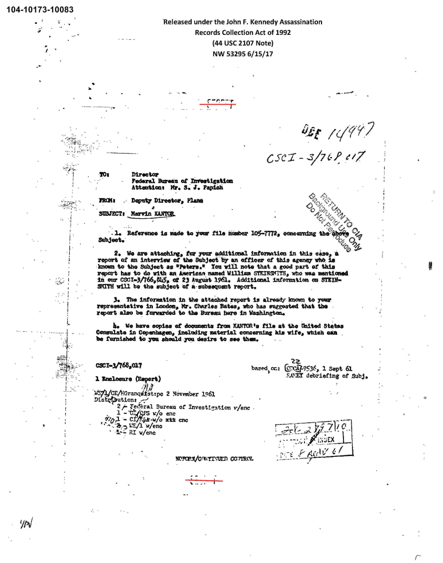 handle is hein.jfk/jfkarch00263 and id is 1 raw text is: 104-10173-10083


'Released under the John F. Kennedy Assassination
         Records Collection Act of 1992
              (44 USC 2107 Note)
              NW   53295 6/15/17


>4


S/C 37 I-, /e0 17


TOt


Director'
Federal Bureau of  1~1.tgatli
Attentiant Hr. S' J. Paploh


MIi     -- D~pMW~ Director* Planas
SMWCt, Xervin X&MM.


      2. Referenc  is made ta yawm file nwiw    105-.7TM. omesornifts --


      2. We are attaoxings fr yo~w OMitional  infomion   In this cize, 4
 reort of an intevviw  of the Subject by an officer or thi, sr~ Wtb M.in
 kown to th &04t.   as O'Ntersel' You Will note that A 900d part Of this
 report has to do with a American named WLfliaa ST¶iFTNM  wIo0 a mentiuwd
 fI as CSCI.3t?66,9845a CC 23I Augut 1961. Additial informtion  on STZIN-
 SMIY will be the wabject of a-subsquent report.

     3,  The 1Information In the attached report i.s alrady IMOM~ to your
representative In~ Londonl * Mr. ChArlea Rates, who has gutgosted that the
rqort  also be forardd  to the 3Ourai bae in WWxngtan.

       I.We bov. copies of documnts frow XANYUO 'u Mel at the thlted Stata
Con~sulate In Copenagein* Am~snd1.ng materil] concerning Mes vite, which amu
be furnished to yu shmasd you desire to see them.


CSCI-3/7689017


a M]CEAZGrnqi4ist-pc 2 Normzber 1Q61

       2,A Tedera1. Bureau or Investi~ation 1'/enc

     or          w/  3= nc
       ~4RI  w/enc


i~~(.ICnNT.,- Co~rmc


I



I-


/


            zz
basqed CC: @;Y-VJa9536, 1 Sept 63.
          S.AYET debriefing of Sdbj.







             _          I/E A


I-.-


