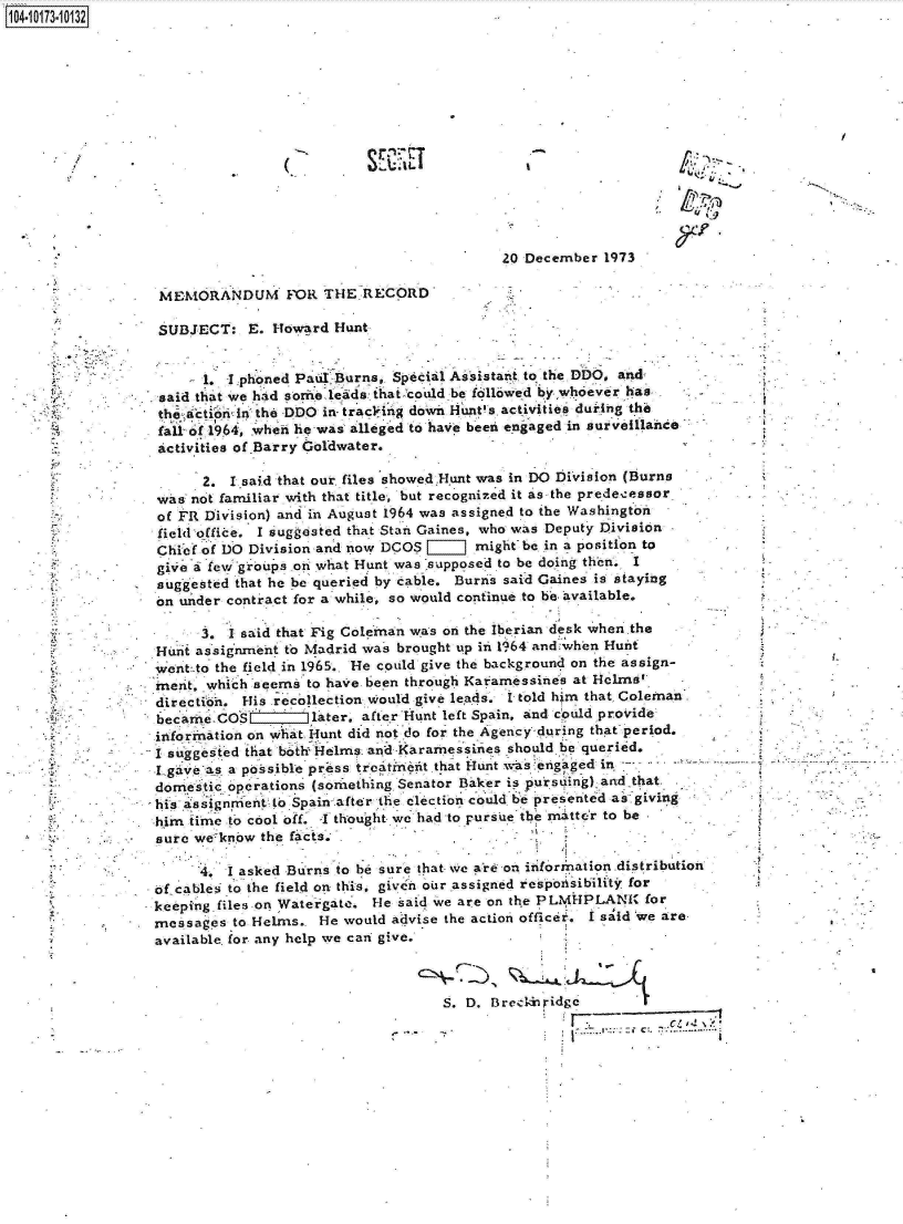 handle is hein.jfk/jfkarch00272 and id is 1 raw text is: 104.i13- O


SE~ET


20 December  1973


MEMORANDUM FOR THE RECORD


SUBJECT:   E. Howard  Hunt


      1  I phoned Paul Burns, Special Assistant to the DDO, and
said that we had sorneleads hatcould be fallowed by whoever has
the actibri~nthe DDO in- tracring down lints activities duringthe
fall- of 1964, whe lihe was alleged to have been engaged in surveillaince
activities of Barry Goldwater.


       2. Isaid that our. files showed.Hunt was in DO Division (Burns
 was not familiar with that title, but recognized it as the predecessor
 of FR Division) and in August 1964 was assigned to the Washington
 fieldoffice. I suggested that Stan Gaines, who was Deputy Division
 Chief of DO Division and now DCOS [=illi might be in a position to
 give a few groups on what Hunt was -supposed to be doing then. I
 suggested that he be queried by cable. Burns said Gaines is staying
 on under contract for a while, so would continue to be available.

       3. I said that Fig Coleman was on the Iberian desk when the
 Hunt assignment to Madrid was brought up in 1964 and:when Huint
 went:.to the field in 1965.. He could give the background on the assign-
 merit, which seems to have been through Kafamessines at Holms'
 directials. His recollection would give leads. I told him that. Coleman
 becarxe - CO   later, after Hunt left  Spain, and could provide
 information on what Hunt did not do for the Agency during that period.
-I suggested that both Helms and Karamessines should be queried.
I gaveas  a possible pr~ss treatineit that Hunt was engaged in
domestic  operations (sormething Senator Baker is pursuing) and that
his assiguriestn to Spain after the election could be presented as giving
him  time to cool off. f-thought we had to pursue the matter to be
sure  we know the facts.


         I asked Burns to be sure that, we are on information.distribution
of-cables to the field on this, given our assigned respoztsibility. for
keeping.files on Watergate. He said we are on the PLMHPLANI  for
messages  to Helms.  He would advise the action officer. I said 'we are
available for any help we can give.


S. D, BredziiridsC   I
                         - C , 4--


_J


I .-


