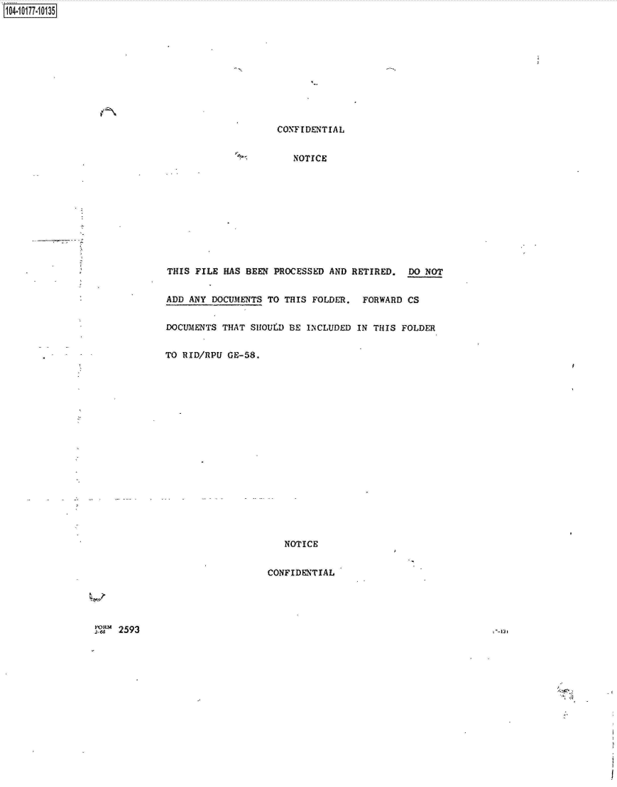 handle is hein.jfk/jfkarch00369 and id is 1 raw text is: 1104-i17~O


CONFIDENTIAL


   NOTICE


THIS FILE HAS BEEN  PROCESSED AND RETIRED.  DO NOT


ADD ANY DOCUMENTS TO THIS FOLDER.  FORWARD  CS


DOCUMENTS THAT SHOUID BE INCLUDED IN THIS FOLDER


TO RID/RPU GE-58.


   NOTICE


CONFIDENTIAL


2593


, --m:


