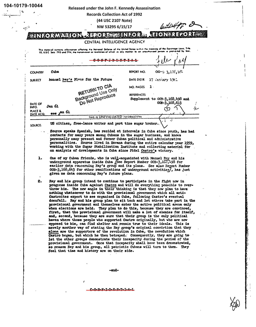 handle is hein.jfk/jfkarch00396 and id is 1 raw text is: 104-10179-10044                   Released under  the John F. Kennedy Assassination

                      -'                    Records Collection Act of 1992
                                                 (44 USC 2107 Note)
                                                 NW  53295  6/15/17                          0



                                           CENTRAL  INTELLIGENCE  AGENCY
                  Th4 W0  wwo9...Mcg. 41sf4  ofw.c.i  0*  N*.cro; Dofnt of th.  Wo.d S1atsi wos, 0. ~wa V of #4 tpKe-o  Low%. 140
                      18 U&CSot 93and 794* .    w  tauo 1r*(lo f W4*ci m OmV 4VW to~ an vr.d 00sca 4 P-o1.b'ed bir 10w.




              COUNTRY    Cuba                                     REPORT NO.    00--. 3,176,16L.

              SUBJECT   HSWh~el  Y'P1!'ns  for the Fuiture        DATE DISIR. 17 .~  V19t:.

                                                      to 'ANNO. PAGES        1
                                                   V. V~ U (d~ce  REFERENCES
                                      139,61q     odU             Supplement to 0021-3,168,4~93 andi





              SOURCE:   US  citizen, free-ance  vriter and part time~ sugar broker..
              *      -  Source  speaks Spanish, has resided at Intervals in Cuba since youth, has had
                        .contacts for many years among Cubans In the sugar business, an~d knours
                        peracnally many  present and former Cuban political and Ldrinistrat lye
                        personalities.   Source lived in Havana during the entire ca1enda jear 1959,
                        working with  the Sugar Stabilization Institute and collecting material for
                        am anialysis or &erveoents   in Cuba since F-idel Castro's victory.

                  1.    (bIe of my Cuban friends, vho in v*24-acqu.ainted with Manuel   and his
                        udomd apparatus inside Cba LSee: Report Number 00B-3,1WI,,'93 fO-r
                        earlier d~ta couceraing R~ay's group and its plans. See also Rer-ot Nuber
                        OQB-3,168,643 for other ramifications of underground activitie-97, ha~s J'ust
                        given me data concerning Ray's future plans.

                  2.    Ray and his group intend to continue to parti~cipate in the fight uier in
                        progxess Inside Cuba saaist  Castro  and vill do everyt-ing~ postadble to over-
                        thiro him.  The new angle in theoir thinking Is that they now pla to have
                        nothing whatsoever to do with the provisiona. government whichi all antl-
                        Catroites  expect to see organized In Cuba, following Castro's eventual
                        downfall.  Pay andi his grcq plan to sit 'Lack and let others take part In the
                        provision~al government and1 themselves enter the active political arena on~ly
                    w hen electon~s are held. 7bey plan to do this, because they are convinced,
                        first, that the provisional government will make a lot of eneiSes for itself,
                        and, second, because they are sure that their group Is the onl2y politIcal
                        haven where those people vho supported Castro originally, but ivbo are ncv
                        opposed to him, can find shelter and remain true to their ideals.  7bis Is
                        merely another way of stating, the Raj group's orIginal conviction1 that thiey
                        slone are the supporters of thie revolution In Cuba, the rev'oluftion Vhich
                        io began, but which he then betrayed.- Consequently, they are going to
                        let the other groups demonstrate their incapacity during the period of th~e
                        provisional governmenit. Oncee that Incapacity &hall have been demonstrated,
                        to reao   Ray and his groupj all patriotic Cubar's will turn to th~em. 23ey
                        feel that time and history are on their side.


UL~N~1U T1-~


