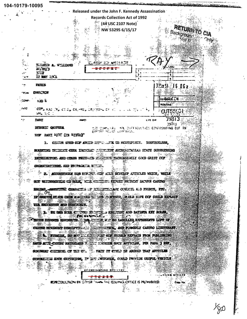 handle is hein.jfk/jfkarch00405 and id is 1 raw text is: -~      - -. - -. '-~-i~i&~.&~ a~j~ ~


104-10179-10095


          - Released under the John F. Kennedy Assassination
                  Records Collection Act of 1992
                      (44'USC 2107 Note)
                      NW 53295 6/15/17



                                                -i-, . 12



                        - ~      24 -       S1
       ---                    -- --- --




                                           ,21,


                                           caf4



                         c:~-~ ~ ~C     rr'c ur'G c11 IN'
SifwA aHi?3 Cm m6r

    3  __ sg                                          rcr Mw-.' IEE-

         ROME== M mc~c -  M=CT1TA:J~i 37T PRM




           2.                     WIR ~~~~d ~1LS WICAU, ¶4U
                  =1113       -CIL- A -. -' , I






   3 . sm Ima C-B


                   4130 FOU         =90~.~
                      -11AL        FROM



               v*- ,,: r44 ,z


                       - ~  ~     ~     ~    G  No'!A W       -


