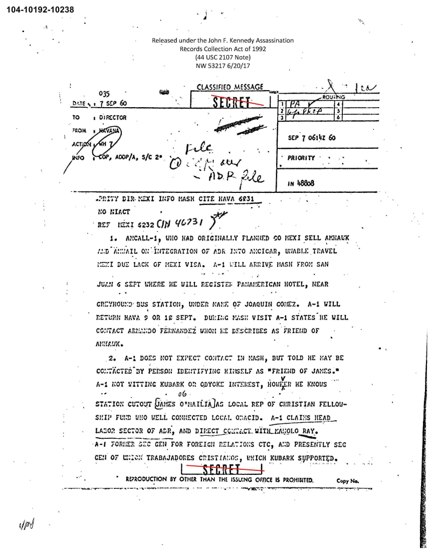 handle is hein.jfk/jfkarch00571 and id is 1 raw text is: 104-10192-10238



                                      Released under the John F. Kennedy Assassination
                                             Records Collection Act of 1992
                                                 (44 USC 2107 Note)
                                                 NW 53217 6/20/17


                        035                      CLASSIFIED MESSAGE               A
                 DATE   7 SEP 60                                        1-            4Roui

                 TO    s DIRECTOR                       -                             -3 1 6


ACTI.
INFO V    . OP ADDP/A S/C 2*


SEP 7 0614Z 60

PRIORITY


                                                   IN 48808

 ..'n'7Y DI.R- ZXI INFO MASH CITE HAVA 6031
 NO  NIACT

                 cmj  q(.,731
 aRZt   =.%I $232 /   <,71
     1.  ANCALL-1, WHO HAD ORICINALLY  FLANNED CO HEXI SELL  AKHALK
 .;D  A!::AIL ON INTEGRATION OF ADh I:`7O A.:CICAR, UNABLE.TflAVEL
 1CI  DUE  LACK OF *IZXI VISA.  A-1 VILL ARRIVE MASH FROM SAN

 JUtil 6 SEPT WHERE HE UILL REGISTE3  PANANERICAN HOTEL, NEAR

 CP2YHOUD JSUS  STATION, UNDER NAINE OF JOAQUIN CONEZ.  A-1 WILL
 RETUN  HAVA  9 OR 10 SEPT.  DUI:I:G MAS;: VISIT A-1 STATES 1HE WILL
 CO:TACT ARMANDO  FERNANDEZ WHON LE DESCRIBES  AS FRIEJD OF
 AZEAUK..

    2.  A-1 DOES  NOT EXPECT COITA.CT IN MASH, BUT TOLD HE MAY BE
 CC::TACTED BY PEPSON IDENTIFYING HINSELF  AS   MFRIEND OF JANES.%
 A-1 NOT WITTING   UBARK 0  0.DYCKE INTEREST, HOUtFk HE KNOUS

 STATION CUTOUT   IMES O'.AILIAJAS LOCAL REP  OF CHRISTIAN FELLOU-
 S!IPV FUND WHO WELL CONNECTED LCCAL O:ACID.  A-1  CLAINS HEAD
 LAZO.? SEC7OR 0F ADR, AND DIRECT C    CL WITH  A.OL0  RAY.
'A-1 FORHE.? SC CEN FOR  FOREIGN RELA:IO&:S CTC, A.:D PRESENTLY SEC

CEN  07 U:0NI TRABAJADORES  CnISTIA O', VUICH KUBARK S.PPORT;D.

         REPRODUCTION BY OTHER THAN THE ISSUNG OFFICE IS PROHIBITED.  Copy No.


