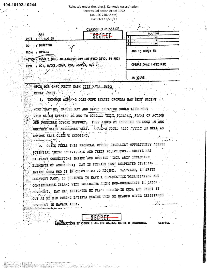 handle is hein.jfk/jfkarch00572 and id is 1 raw text is: 104-10192-10244


.5541 AJC~


Released under the JohjnF. KenAedy Assassination
        Records Collection Act of 1992
            (44 usc 2107 Note)
            NW 53217 6/20/17


C  $1170-0 ESSAGE,


A1...; LNG


-A I   1 -4 AUGI 0


    TO  a ICTOR
FROJ%  HAVANA

    .,VALLkF0D Wi- DIV NOTIFIED 240O 14 AUG3)
INFO , CI   /DC). 00/PjpCaRD 'AOP,/C2


IN 371M.


I.                         --


Ai~i      DI, IFO PkITY KASH CITE  HAVA --!;Am

   RYBAT  JMET                              -
          1. ~      A -hOG  AkN2 JOSE-PEPE trA=TZ CROPESA HAS SEN  InGN

   WORD-THAT- HE~ ?!A.JEL RAY AND DAVI- :I.LV.: Cr. _UOULD 'LIKE NEET,
   I . iTH -oLrEN EVENING IS' AUG-TO DI C2S T  ~i:   MQ . :L~S   OF ACTION

   AND:.POSSIBL.E ODYOK4 SUPPORT* THEY :ZKED:ZD  I.:O2        ~CN1      U
   WHETHR  OLI.  AGREEABE   N.EET. A:r;::-2 tiL  ALS  .            LL AS
   ANYONE ELSE OLIE& IS C1:OOS ING.


      2.  OLI1EN'z: EL S THIS PROPOSAL C F-_R S EXCETLLZNT OFCrTUw'!flY ASSESS
t- POTENITIAL TH{ESE INDIVIDUALS AND THEIF 17 FOLLC':I::CS, DU~rTE !:AS
  MILITARY  CONNECTIONS  INSIDE AIND OUSIDE    LA!YiC.DC
                  .3
     ELMN   Or. A?1CIIRP-13 r.AY IS rZ:KAFS ::^-SL r.:;PECTED CIVILIAN4

   INsIDE CUBA WHO IS IN C.' 15 17ION 7 r GIE.         1 :: SPITE
   UN1SAVORY PAST, IS BELIEVED TO HAVE A CL   S S TI? Z0 O~A N:TI:C:: A D
   CONSIDERABLE. ISLAND WIDE tOLLO:'k;G A:C.  oNC    UiSsIi.   LABOR
   MOVEMENT.  RAY HAS INDICATED  HZ   L    -3REAIN'IN CL'3A APD FIGHT IT
   OUT AS H   IDDRING   BATISTA  REGI   1=4- HE HEADED  CIVIC FZSISTANCE

     MOVMIEt..IN HAVANA AREA.



     -           IL~aUT1ORIY OTHM THAN nd =INUG OMCI IS PROHI3TM      Cew 9


3

  AVG 15 022 7Z 60


  OPERA TI.ONAL IWEDIA'M


j


