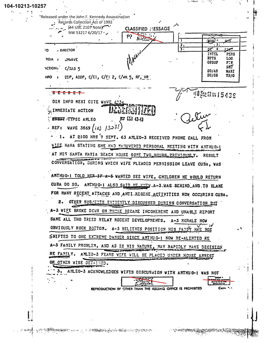 handle is hein.jfk/jfkarch00698 and id is 1 raw text is: 104-10213-10257

             ' Released under the John F. Kennedy Assassin~ation
                    -.Records Collection Act of 1992
                          (44 US5C 2107 Noter    C
                         NW  532176/7     /17J


-0  IRECTOR

ZlROM V


NCTIONa


    It

-I


ASSIFIED : .ESSAG2


C/,'zs 5
CILIP, ADOP, C/C I, C/Fl 2, C/wH. 5, RF,*VR'


DIR  INFO MkEXI CITE WAV7 '

  ~~IMEDA~tACTION      ~    ~     'ru

LXX    !T'T-1 C A ML E 0 ~     LS1 43.43

REF:   WAVE 359  O  ~    >i

    I.  AT 2100 HRS 7 SEPT.  6.3 A.1120-3 RECEIVED PHONE CALL. FROM4

    SHAVA  STATING SHE PAD  F,!UV_'RD PERSONAL -MEETING WITH A:'THUG-1

 AT HIS SANTA MARIA BEACH4 HOcUSE SO~ MET1OHR,.j  RESULT

 C ONVERSATION, OUR! NG W)FICH WIFE PLEADED PERMISSION LEAVE CU3A, WiAS


F 43S


AMTHJG-!  TOLD 1E4. f- A 3_WANTED SEE WIFE, -CHILDREN HE WOULD RETURN
CUBA  DO SO.  AM1ThUC-1 ALSO SAI  w- .T ''--WA-~ID.AiT          L

FOR  MANY RECENT ATTACK.)S AND ANT ITGIME AQ7TITIES. NO.  OCCUR IN G CUBA.

*   2e  OTHER SUB.-Y7?IS ITL       SCUSSED DFURING CONVERSATIRI,  Z

A-3 WIFE  BROKE DCO'lON ? NEBCAME INCOHERENT AND UNABLE REPORT

SAME  ALL THO TRIED RELAY RECENT DEVELOPMZENTS.  A-3 MORALE  NOW
                                                          L_ %/ LiV
 OBVIOUSLY ROCK Ek3TTOM. A-3 BELIErV7S POSITION HIS FA*!I'Y HAE NOZ

S5HIFTED TO ONE EXTREME VANGE  SINCE A!T1LJ-I NOW  RE-AERTED  RE

A-3  FAMILY PROBLEZMg AND AS IS HIS NATURE  YA   AILYMK       E

RE FAM4ILY.  AMlLEO-3 FEARS yl-E: WI!LL =r' PLACED UXZ!E '4CJSZ ARREST

OR OTHER  WISE DT-* IND,

3   .  ANLE0-3  ACKNOWLEDGES WIFES DISCUSSION WITH  Av'TXuGz-1 WAS NOT



                 ICODUCrPON SY ---THEHA THE ISSUING OFFICE IS PRCH!ITID  Coew -


-   .. -    -   t ~


_________ 4


I *-


INTEL   PEPS
RPTS    LOG0
    SeSU
SO/AR   KaiI
SO/SB   T3/o


*1


*~1


I  * *.. - * lqe -


