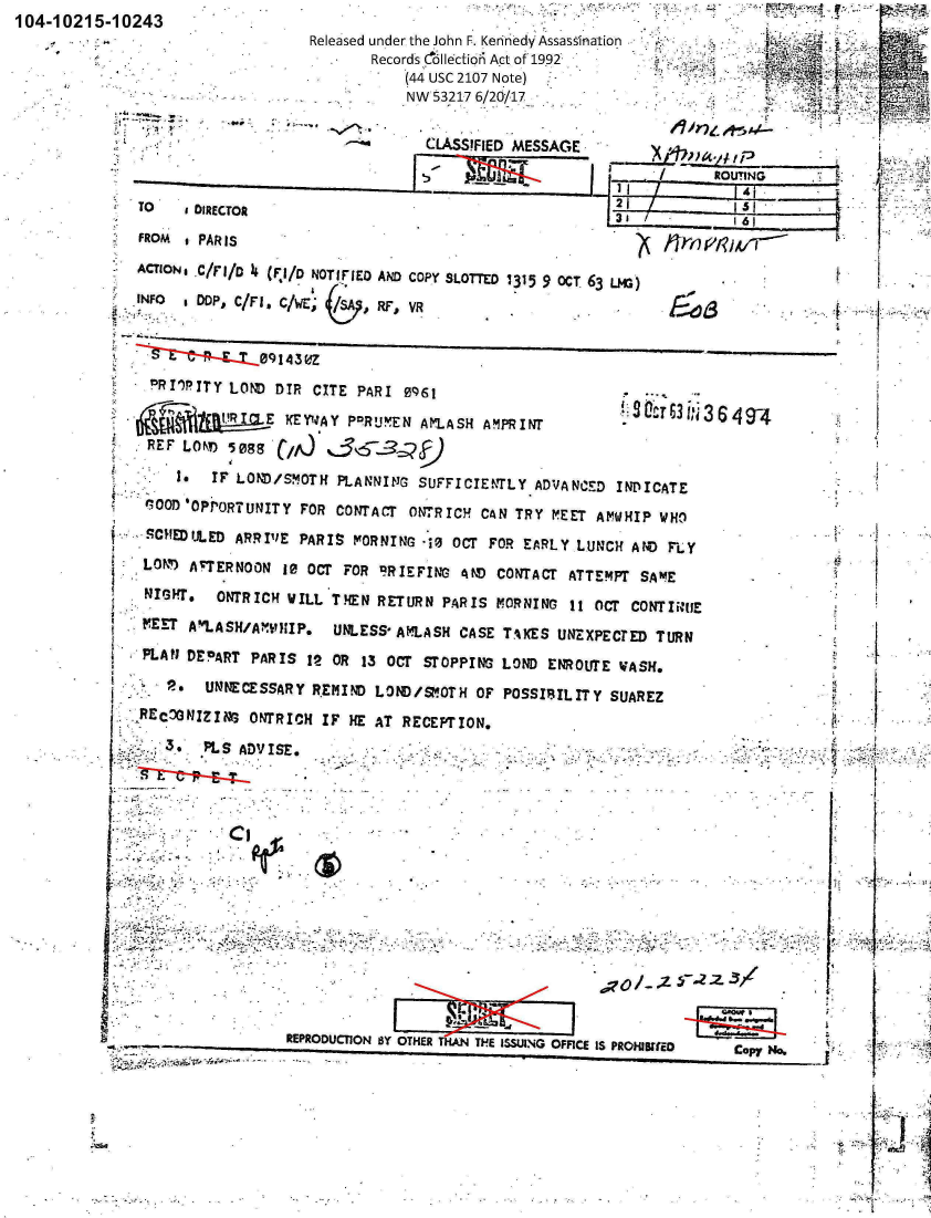 handle is hein.jfk/jfkarch00724 and id is 1 raw text is: 104-1021~


5-10243
                         Released under the John F. Kerinedy Assassination
                                Records cllectio6 Act of 1992                  2.
                                    (44 USC 2107 Note)
                                    NW 53217 6/20/17

                                      CLASSIFIED MESSAGE


     TO    DIRECTOR                                         35_1_61
     FROM i PAR Is
     AcToN .C/Fl/o  (r1/o NOTIFIED AND coPY SLOrTo 1315 9 OCT 63 Lm)
     INFO  Dp'  C/Fl. c/wE;     Ry, VR


                   09143rdZ
      PRI~pITY LOND  DIR CITE PARI 0961

                    E KEYWAY PPRU'EN AMLASH  A MPRINT
      REF LON  5ess

          *  IF LOND/SMOTH  PLANNING SUFFICIENTLY  ADVANCED INDICATE
      GOOD'OPPORTUNITY FOR  CONTACT ONTRICH CAN TRY  MEET AMWHIP WHO

      CHfEDULED ARRIVE PARIS  MORNING 10 OCT FOR EARLY LUNCH  AND FLY
      LON ATERNOON  10 OCT FOR  'BRIEFING AND CONTACT ATTEMPT SAM1E
      NIGHT.  ONTRICH WILL THEN RETURN  PARIS MORNING  11 OCT CONTIERUE
      MEET A'LASH/AWPiIP.  UNLESS* AMLASH CASE TA4ES UN!XPECTED  TURN
      PLAN DEPART PARIS 12 OR  13 OCT STOPPING LOND ENROUTE WASH.

        2.   UNNECESSARY REMIND LOND/SMOTH  OF POSSIBIL IT Y SUAREZ
     RECDONIZING  ONTRICH IF HE AT RECEPTION.
        3.  PLS ADVISE.                                                            A


                                                                                     I  YE1












                      REPRODUCTION BY OTHER THiAN TH~E ISSUING OFFICE IS PROHIBMiDCoyN


