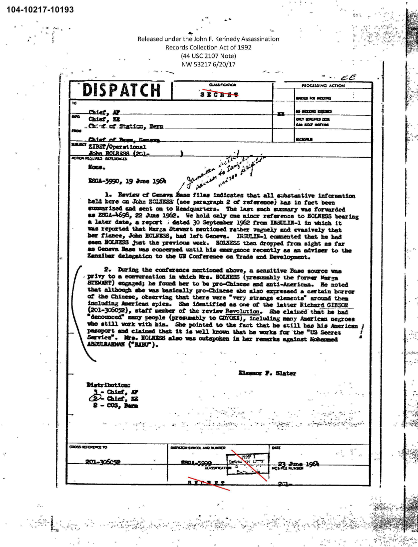 handle is hein.jfk/jfkarch00755 and id is 1 raw text is: 104-10217-10193


Released under the John F. Keninedy Assassinati on
       Records Collection Act of 1992
           (44 USC 2107 Note)
           NW 53217 6/20/17


-1DIS   PATCH


I'


IMI*C aw


   ftOMSING ACTIoH

1mM  onwe


a   sem MMa


ChiD ; Ua

   hecl  Raw-$ Goev

           ZIM/OpKsm                                  .             -
           -=5 g. 0j-


gon.


1@ Jun. 1~


AIP*


       1.  Rview ct Geneva   Mien Initcateg tbat. all rubtantiv  information
  box  hare M Jcbn  I=Z~ (see paraa.raph 2 of reference) bas in fact been
  ms  ized   an sent an to ledquarters. The last such smnary was farwarded
  as ZSA-696, 22 June 1%e. We hol only wes -i refrenice to BQAS bearing
  a later date, a repcot -' ated 30 September 16 fron IiLJIJ-1 in which it
  am  reported that Marga. Steat zentioned rather vaguely an~d evasively that
  ber fianc, Jh   IIEM8 had left Genva. 1IN4LXN-1 ecau~ited that be had
  sen  SOE=  just the previos veek. SMAIMS then dropped from sight an far
  as Geneva Bae was concerned util. his emrgne recently a an adviser to the
  Zanzibar delegation to the UN Conf~erne on rd   n Deveopmet.

      2.  During the cerence mietiond above, a sensitive Pa. source wea
  pritvy to a ecavezeation i vhuc Krda . ROUMM (presmmbly the fopw Ykuga
  sWWA?)  en5Ieed; be found ber to be pro-Chinese 4 anti-Amricani. Ile noted
  that atom    se wa basically pro-Minese she alo azesed a ertain brror
  at the Chinese, obserring that there wre wyery stram e lemets~ around then
  including Aw1.can splea. Sh identif W as me cc the latter icheri d WE.

     edenoisne   people (presumably to COJYCKE), I-ciumdi an y ;waica negos
  lbo Still v~k with blia. Sb pointed to the fact that he still has his I P  Lcan j
-  paspot   a claimed that It is wl   kn-w that he   nks for *the E Secret
  8uwviee  - Ma. BOE= also, vas outspoken In bar reaks against M
     AWUIRCDM   r=).


I..


in0 1.   M~ater


Usribt1coa
     Ch~ 11,A
   chaier, gi
   CO-   Beir


-IM                              - 5M


-         -


I.

11



ii


I.2


-3 11


I .


I


t


I


