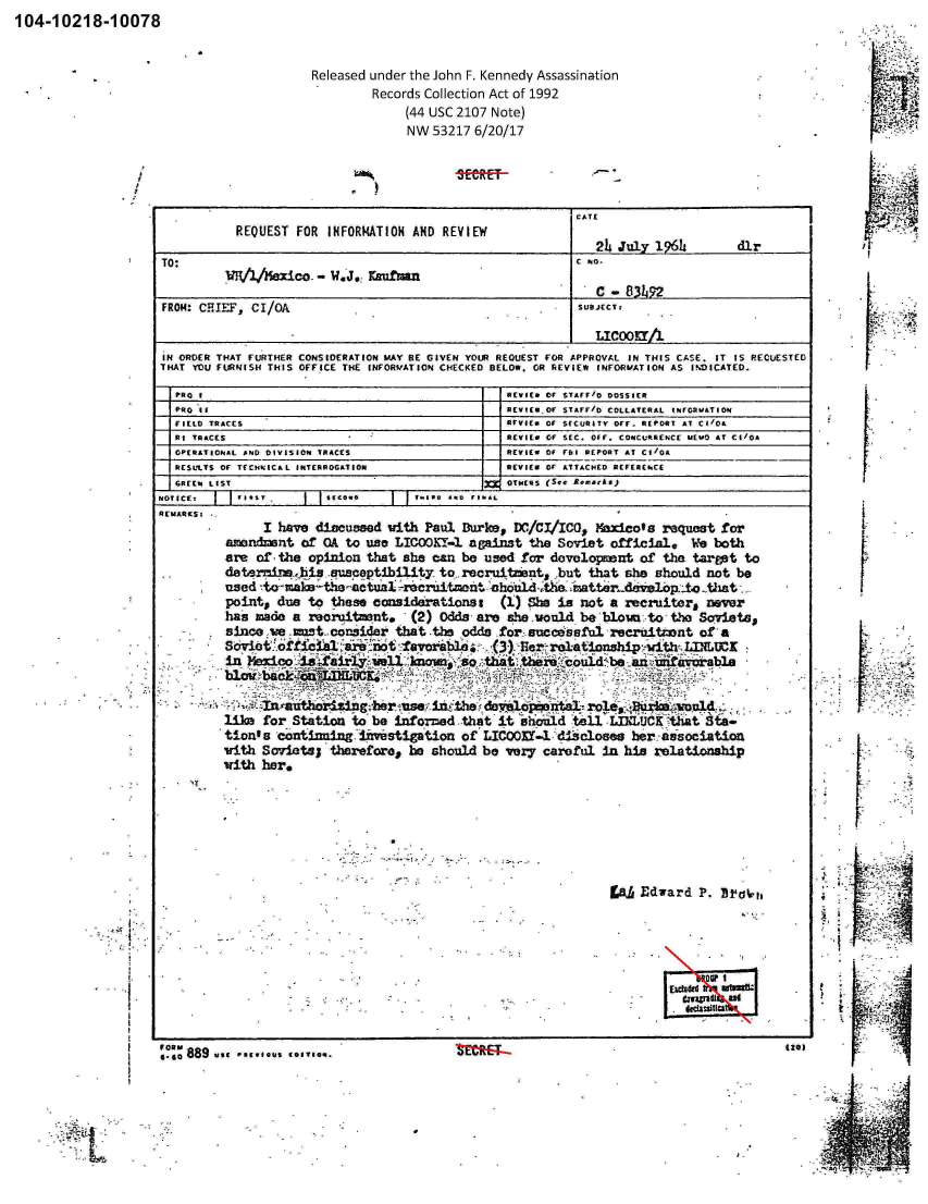 handle is hein.jfk/jfkarch00780 and id is 1 raw text is: 104-10218-10078


Released under the John F. Kennedy Assassination
         Records Collection Act of 1992
             (44 USC 2107 Note)
             NW  53217 6/20/17


                                                            CATE
           REQUEST  FOR INFORMATION AND  REVIEW
                                                              24 July  1966        d1r
         TOT/lhexico. - W.J.: Kafmn
                                                              I  - 83L9
FROM: CHIEF, CI/OA                                          SUBnCr:

                                                              LICOOKI/1
IN ORDER THAT FURTHER CONSIDERATION MAY BE GIVEN YOUR REOUEST FOR APPROVAL IN THIS CASE. IT IS RECUE
THAT YOU FURNISH THIS OFFICE THE INFORMATION CHECKED BELOW. OR REVIEW INFORMATION AS INDICATED.


  PRO I                                           REVIEW Of STAFF/D DOSSIER
  PRO to                                          REVIEW Of STAFFIO COLLATERAL INFORATION
  FIELD TRACES                                    RVVIEW Of SECURITY OFF. REPORT AT Cl/OA
  RI TRACES                                       REVIEW Of SEC. Off. CONCURRENCE MEu0 AT CI/OA
  OPERATIONAL AND DIVISION TRACES                 REVIEW OF FrI REPORT AT CI/OA
  RESULTS OF TECHNICAL INTERROGATION              REVIEW OF ATTACHED REFEREkCE
  GREEN LIST                                      OTHERS (S.e. eurs
NJOT ICIE: - es         s.cow.       t    .s..o re
REMARCS:
               I have discussed  with Paul Durke,  DC,/CI/ICO., Maxicots request for
          amendnnt  of  OA to use LICOOK-1  against  the Soviet  official.  We  both
          are of the opinion  that she can be  used for developnant  of the  target to
          datermine.-is -susceptibility to recruitment,  but  that she should not  be
          used -to  Icalu-th1e -actuaI-scruitmcrot shouldAthe mratter-develbjop- that
          point, due to  these considerations:   (1) She is not  a recruiters never
          has made a reorituent.    (2) Odds  are she.vould be'blown  to the Soviets,
          since ie .aust,.consider that .the odds for sucedssful recrtitannt of  a
          Sovietothetal      ai ofavor's   o    (3) Ber'rotationshipithLLUCK
          in Mexico isdairly   well known  so  that ther  could  be ani urfavorable
          blow balOc  fl.IlUALK.

               Inranithorising~ber use int the darelopontal-ro    sq        ol  .
         like  for Station  to be inforzed that  it abould tell  LIKLUCKthat  Sta-
         tion's  conianit4ng fivistigation of  LIC00Yl-l discloses  her association
         with  Soviets;  therefore, he should be  very careful  in his relationship
         with  her.







                                                                      Edward P. Dt ia






                                                                           . eclasiIl


STED


I


F
60,,0889.99 .89.0cus COITION.


(201


SM*E:F--


t6t


