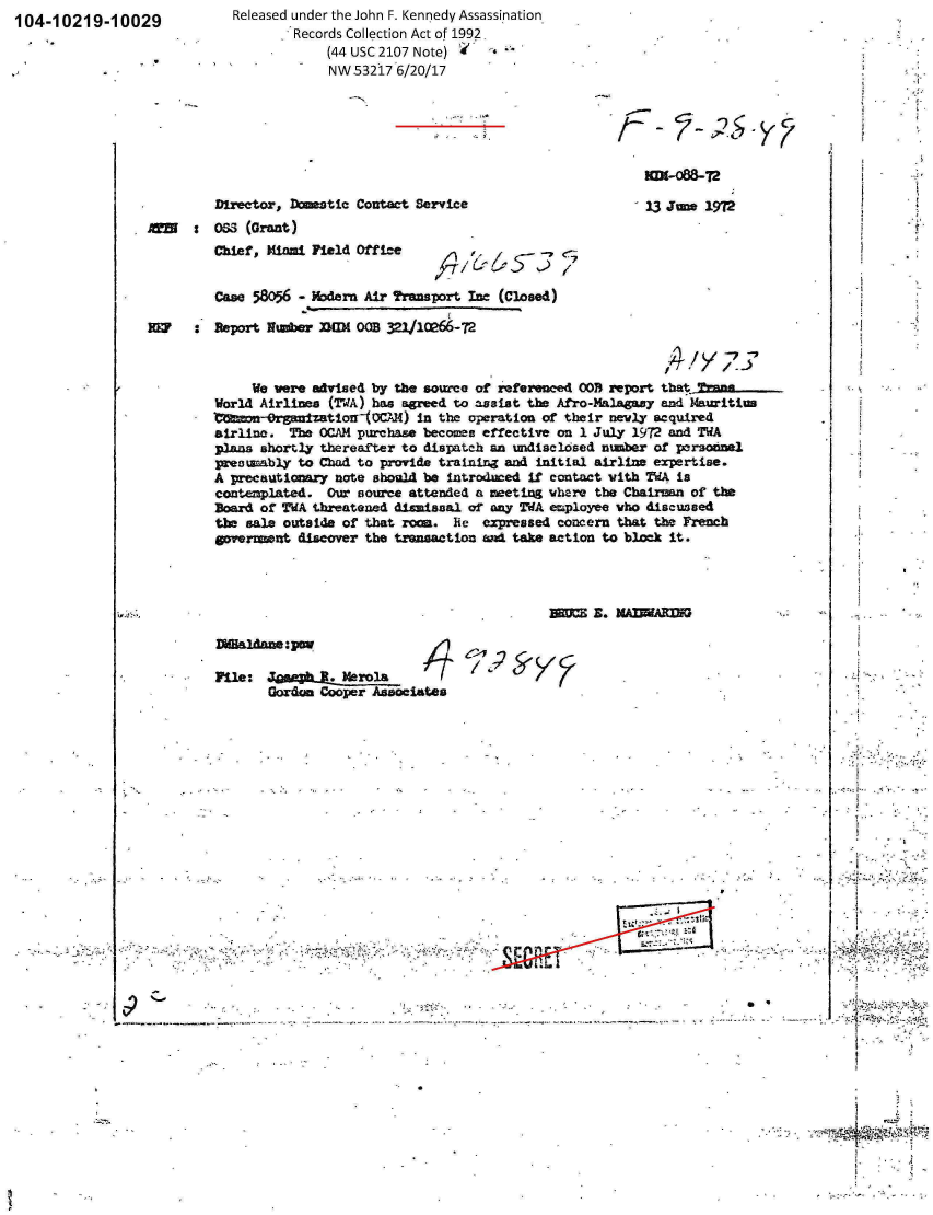 handle is hein.jfk/jfkarch00802 and id is 1 raw text is: 104-10219-10029


Released under the John F. Kennedy Assassination
        Records Collection Act of 1992
            (44 USC 2107 Note) *
            NW53217  6/20/17


Director, Destic   Contact Service
OS  (Grant)
Chief, Mial  Field Office


' 13 June 1972


26./    - 57 <7


         Case 58056 - Modern Air Transport Ine (Closed)

REF   :  Seport lumber nIM  OB 32110266-72



              We were advised by the source of referenced OOB report thajTana-
         World Airlines (TWA) has agreed to assist the Afro-Malagazy and Mauritius
         1mineonOrganztionlO0CAM)  in the operation of their newly acquired
         airline. The OCAM purchase becomes effective on 1 July 1972 and WA
         plans shortly thereafter to dispatch an undisclcsed number of personnel
         presumably to Chad to provide training and initial airline expertise.
         A precautionary note should be introduced if contact with TWA is
         contenplated. Our source attended a meeting where the Cbaison of the
         Board of WA  threatened dismissal of any TWA employee who discussed
         the sale outside of that romn. he  expressed concern that the French
         govrment   discover the transaction an take action to block it.




                                                    BE=   E. MAIWARIN

         DlHaldane:pow

         Pile:  JeasphU.  Merola
                Gordon Cooper Associates


V.-


C


S *


101-088-Ta


A


REEN  :


