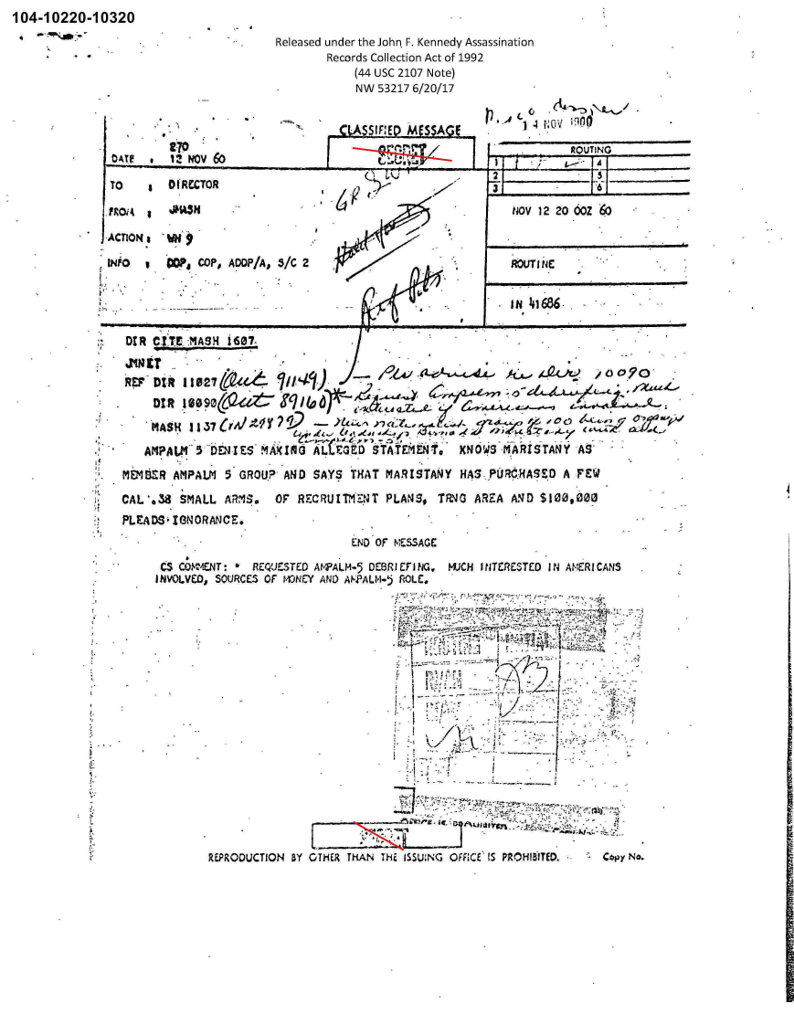 handle is hein.jfk/jfkarch00848 and id is 1 raw text is: 104-10220-10320
It


Released under the John * F. Kennedy Assassination
        Records Collection Act of 1992
             (44 USC 2107 Note)
             NW  53217 6/20/17


                                       _M SIF:E  MfS5A ?             4  0;V rw
                          2-70                                             ROUTING

 TO      *O(RCCTOR                                                   2

                                                                  N~OV 12 20 OZe

-ACTIONs  WN                                                    ___________

INiO      u  WgCOP, ADO?/A, 3/C 2                                     RU  4








   REP  DIA 11027    e4o.ii   i
                                                                    ~.  ~ O~         90'  -



  *   AMPA  LM_ 5 DEN-1 ES .M1dL=                TAEET        NW -AIT         S

  MEMBER   AMPALM  5  GROUP- AND  SAYS  THAT MARISTANY   HA3S P0RO.HAS'ZP A FEW

  CAL',3U   SMALL  ARM7S.    OF RECRUIThc*  T PLANS#  TR40  AREA  AND $100d,000
  PLEA DS  1fN ORANCE.
                                        END OF MESSAGE

          CSCONT4ENT:   RE'JESTED AWPALM-5 DEBRICFI NG, MUJCH INITERESTED I N AM~ERI CANS
        INVOLVED, SOUIRCES OF MO~NEY AND ANFALM-5 ROLE.


REPRODUCTION BY


                    t..



           7:z 1.-.C s

OTHER ~ r THNTEISIN  FIC DITD   OY


