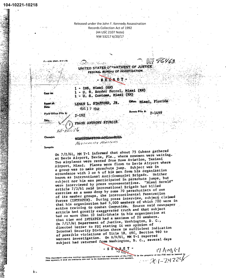 handle is hein.jfk/jfkarch00891 and id is 1 raw text is: 104-10221-10218


Released under the John F. Kennedy Assassination
       Records Collection Act of 1992
           (44 USC 2107 Note)
           NW  53217 6/20/17


                                  ILI,

  UNTDSTATES'D   AI_:              X



    INS
 4A t INS MiaL . (R1)
I .S.  CBr~ t;=0 ,Mim (M


                      LEAUG  7 1961,-O~,ja
*~2                         '-0i


           -     (7~:FRANKANHWSTRI


16-1490'


Chared.fi


/Vt. Z/V


     on 7/2/61,  M  T-l. informed that about 75 Cubans  gathered
     at Davie Airport,  Davie, -F18., where newsmofl wer~e waiting.
     Two airpl.anes were rented  fromn Howe Aviation, Tamiami
     Airport, Miami'.  Planes  ere  fltown to Davie Airport where
     a group was  to ma~ke parachute JUO. rSubject  wa s in
     attendance  with 3 or 4 of  hi6 toen froin his orgiln.itiofl
     known as  inte rna-t lnai. Anr1-,Co~nunisBt Brigade. Net ther
     subject nor  his men participated  in parachute  jumps, but
     were  interviewed by press  representatives.  Miami  Heral.d
     articlo  7/3/61 said Iflterflatiofl Brigade had  billed
     excercise as a mftss drop by Bmoe 70 parachutists  of one
     of  its member groups,  the Intercontinental  Panetratiol
     Forces  (INTERPEN).  During  press interview,  st~bject.claimeld
     that his  organization had  5,000 meuibers of which 700 were  in
     active  training to colabavt Cam~nni8m. source  said new!3pape~
     articl - had. greatly exag~gersted truth and that subject
     had  no more than  10 individualsB in his organizationl at
     tha-t tim~e and INTERPEN had a maximum of  20 members.
     on  7/1.7/61 Department of Jutce,   Washington,  D. C.,
     directed  letter to  FJ31 stating it was opinion of
     Internal  Security Division  there is suff±icent  indication
     of  possible violations  of Title 18, USC,  Sectioni 960 to
     warrant  investigation.   on 8/9/61, 104 T-I. reported
     subject  had returned  f om Washingtonl, D. C., several days
                                -SE     ET-Ji~c(


Tbi 4*c~aaant cont~.'Zs  e@ither ,.o ~dt~  ca  mci.Ions Q. th. F .  I Is the property of Ina FBI and to IjM*d  to
TOWs a.jgeyl It and its enne.te or. Dot 10 be dlothkmtod  otdS  your agenlcy.  ( ? I 2


I


V-04M e-84-9




  Cni i


