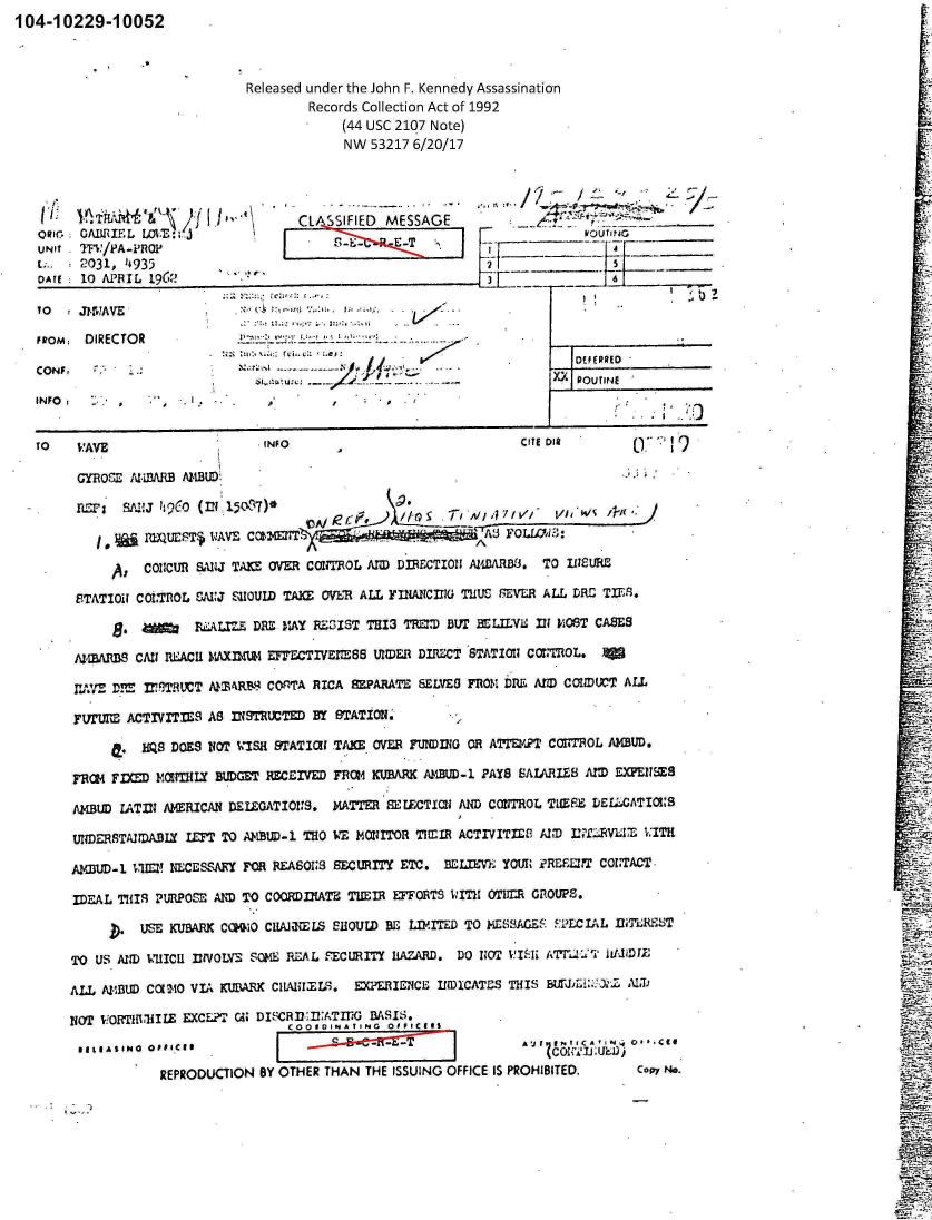 handle is hein.jfk/jfkarch00975 and id is 1 raw text is: 104-10229-10052



                               Released under the John F. KennedV
                                        Records Collection Act of
                                            (44 USC 2107 Note)
                                            NW  53217 6/20/17




            fL    .~tP~i\ )f J '~\* 'CLA SSIFIED MESSAGE


UNit TF,:/PA-PRO1'
E;.   2031, 14935


I ~                  '~ I


TO  !JI-57AVE               .:.:..:

FIROm  DIRECTOR                                -



INFO:   2.,    .'- -*I   .     ,


TO   V'AVE                     INFO

      mYomE  td-wfARf AZ4BtD

          RZ~ SA1JIt(CO(IN 15037)*

            *   PXUEST$ W AVE CoMirr.

          A:   CONjCUR SANJ TAKE OVER COTOL  AND DIRECTIONI
     ETATIO11 COUTROL WAJ SHOULD TAXI: OVER ALL YINAINCIfl TI

             8.     JLAt.IZ  DM- 11AY RESIST TE13 TREID BUT

     AZWMARLS CAN1 REiACH MAX=IU EFbYECTIVEM'SB UN11DER DIRECT

     rAXE D='  VIFTRUCT MTWRBA COnT'A RICA EPARATE  SELVES

     FUT'URE ACTIVITIE~S AS INSTRCTD BY STATION.

              HZS DOES VOT  'SH STATIal TAKE OME  FU!IW0

     FRC14 FlD  F1MNTLY MIDGET RECEIVED FRO14 RCUBARK AMBD-1

     AMBUD LATIN AMERICAN DELEGATIONrS. MATTER BE ECTIXO  AIb

     UNDERSTAIU)AJBY lLF TO AJ'IBUD-1 TRO WE MONITOR TIMIR AC

     AymBU-] viro! NECESSM  FOR RE-ASOIS3 SECURITY ETC. BEL

     IDEAL THIS IPURPOSE' AND To COORDfltATE THEIR EFFORTS W:IT

              USE KUBARK CK1   CINaELS  SHOULD BE LhIMITED T

     TO US AM) I41UICU IN1VOLVE SOME RE.AL FECURITY DLAZARD. DO

     ALL AVID3U) CCLI4O VIA KUI3ARX CIAH!Y..9. EXPERILENCE IflDIC.

     NOTP VwO~RIWH1IlE EXCE?1' CM DIS42RI1.fl:ATTiG BASIS.
                                  C0O 1OIN A T .N 0 0 V IC I I1
      11IASINO OFFICIR                       -  --T

                 REPRODUCTION BY OTHER THAN THE ISSUING OFFI


'Assassination
L992













             kQ RUTINE,  _____







       CITE DIR       ('1






 A
 W4ARD1J. TO 111SURC

 IUS 8EVELR ALL DRE- TIEr.1

 BrLLYL  In P.OST CASES

 ;TATIOUI C011rOL. Va

 rfl0M PfL. AtD CONUCWT ALL



 mR ATm/K?T CO11THOL AMBUD.

 PAYS SALARIES AM  EXENSES

 DCONTROL TIMPE DE~ATIOUS

 TrVITIE8 ANU) I!2rRV1T-E WITH

 M,., yOUI iRE131 COIT7ACT-

 II OTIIIR GRlOUPS.

 0 MLSsAGEFiLCIAL  ThTLR±ST



ATES THIS BEff~r:i: :)'  I



       AVZJ N      :N O*.I

CE IS PROHIBITED.     Copy NO.


