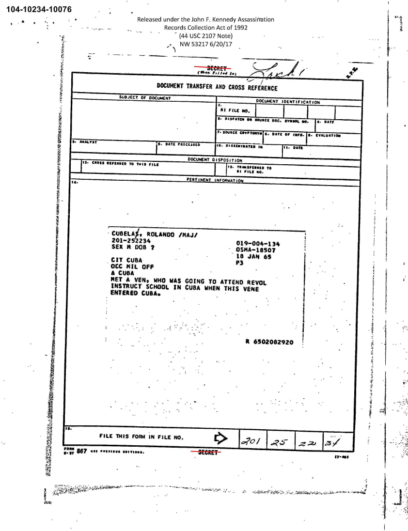 handle is hein.jfk/jfkarch01122 and id is 1 raw text is: 104-10234-10076


Released under the John F. Kennedy Assassinration
         Records Collection Act of 1992
         -    (44 USC 2107 Note)
              NW  53217 6/20/17


                      5USJCT O OOCENT                   OCLACNT IDENTIFICATION
                                           I.II FILE No.
                                  -I 3. ISFATCN Go 3Ouae,   DOC. avu.. 0.  4. DATE

                                          7-  SD4JICE mPTOm,. B. DATE or INFO. 0. IVALUAT~f.
  5.  ~ ~    ~   ~   9 ANAIY5 FAjLS. DISEIATED I'mII ~ * O5~*~ *n i.*~

                                 DOCUMENT DISPOSITIONd
ICROSS 41FIONED T0 THIS FILE                  IS. T  1I:n:ggg 0

                                    NETIN INFORSIATION


  *  CBEL%,ROLANO /MAJ/
201-2  52234                             019-004-134
SEX  N  DOS  I                           OSHA-18SgO

CIT  CUBA                                18JA3    6
0CC  141L OFF                             P
A  CUBA
MET  A  VEND  WHO  WAS  GOING   TO  ATTEND   REVOL
INSTRUCT SCHOOL IN CUBA WHEN THIS VENE
ENTERED   CUBAN


Rt 6502082920


           FILE THIS FOIm4 IN FILE NO.

0!1 A97 use **.........--g~rag


3.3                   loss.--


      I
111-181


                      - -' -. -- -                                                       -$
~


J


A


I

-I


. ;.: i


M


g


t. -


I


T-


DOCUMENT  TRANSFER AND CROSS  REFERENCE


   1













































I


4


I9


