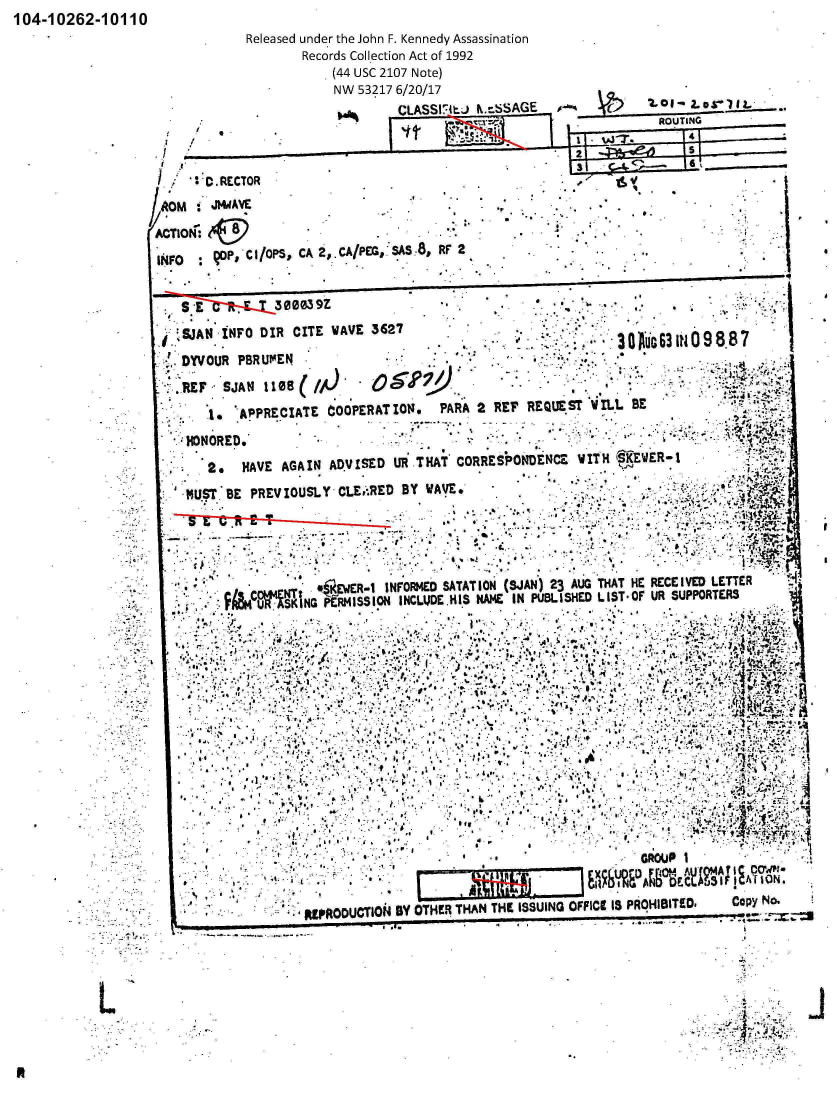 handle is hein.jfk/jfkarch01176 and id is 1 raw text is: 104-10262-10110


            Released under the John F. Kennedy Assassination
                    Records Collection Act of 1992
                        (44 USC 2107 Note)
                        NW 53217 6/20/17                                L~I
                                CLASS7lL)  N.-SSAGE   ,            .1



    D   .RECTOR
    AM j~4EAVE                                  *.I

ACTION:

INFO    qoP,.C I/OPS, CA 2,.CA/PEG,.SS8, RF 2


       Sj~~Lt.~30 03  9Z                ...*.                         ,

  SS.AN -INFO DIR CITE  WAVE 5627                            --
  ,.DYVOUR PBRUMEN...3                                           iG3fO8B
      AEF-  AN1108()

         '.APPRECIATE  COOPERATIOlN.  PARA 2 REr  REQUEST WrL.L BE
    ;HONORE.*

    *  2.   HAVE AGAIN ADVISED  UR THAT CORRESPONDENcZ  WITH (§KE WE R- I
    MUStk7 BE PREVIOUSLY CLE,.RED BY WAVE.





               ME.o~w;    3wR   N O~aC SATAT ION (SJAN) 23 AUG THAT HE RECE IVIED LETTER
       *   F114 Ti.SKING PERMISSION4 INCUJOC HIS N4AME IN PUBLISHED L IST O  RSPOTR


                              I.4.-

        £ r~                   .-:~' *A:

                                                    ~.. .A


                  01. ........................................


                                             EXU                         %A
                                                                R  D!  Nh E~
                       *RDCT~   BY OTE.HNTEISIGOFC SPOIIE.                   cp   o


I


Li


i


