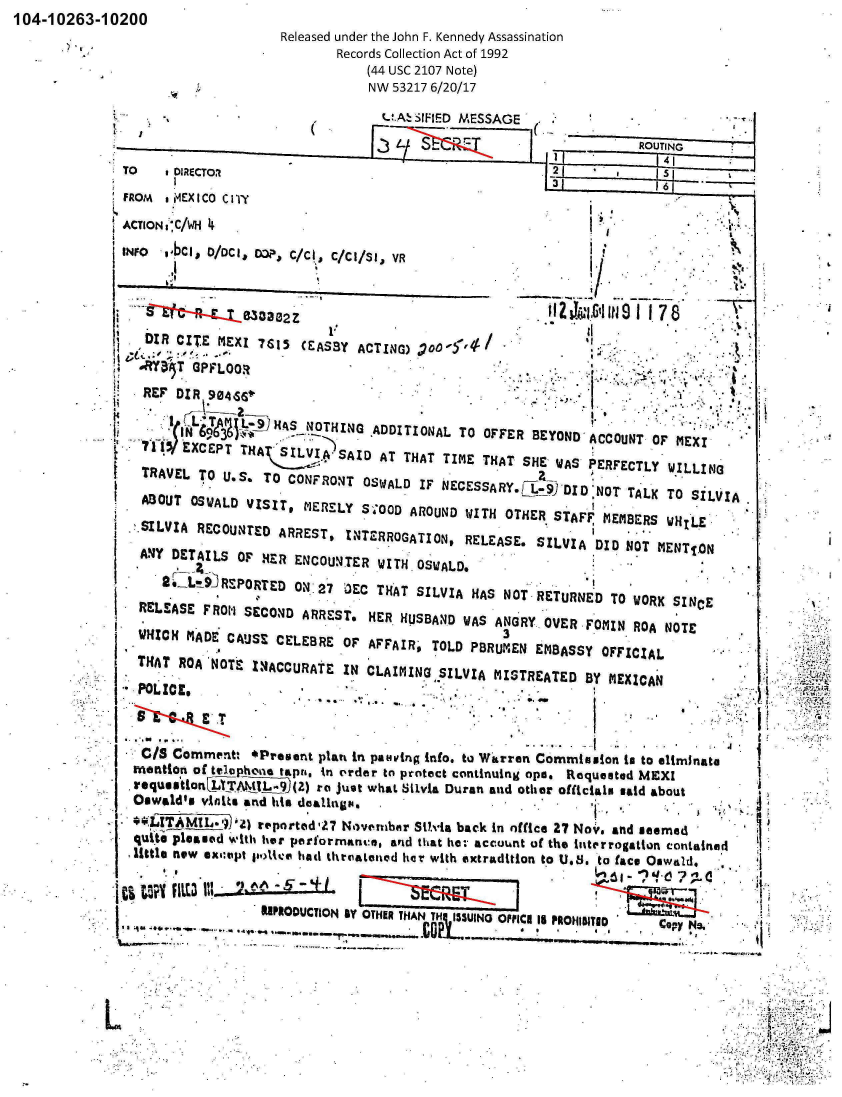 handle is hein.jfk/jfkarch01187 and id is 1 raw text is: 104-10263-10200


Released under the John F. Kennedy Assassination
       Records Collection Act of 1992
           (44 USC 2107 Note)
           NW  53217 6/20/17


                                   (U.A SIFIED MESSAGE


TO    ,DIRECTO.'                                   a




INFO  o,bcll, 0/mC, OapJ, C/AI, C/Cl/SI3 YR




   DIR CITE  mEXI 7r,15 CEASBY ACTING)   0
   If
   REF DIR  904,S6V                                  K
                       IjT  j(_D.H.
       1' ~AI~L.     ~S_ NOTHING ADDITIONAL  TO OFFER  BEYOND ACCOUNT  OF MEXI
   711'EXCEPT   THAt SILVIA)SAID  AT  THAT TIME THAT SHE- WIA PEFCLWLLN
   TRAVEL TO  U.S. TO CONFRONq  OSWALD  IF NECESSARY.ETJIDNtTAKT            SLI

      AflUT SWAD  ISIT, MERELY  S.TOOD AROUND WITH OTHER. ST.AFF 'E1IR    H
 .,SILVIA RECOu,4rD  ARREST,  INTERROGATION,  RELEASE. SILVIA  DID NOT MENTION

 ANIY  DETAILS OF  HER ENCOUNTER  WITH OSWALD,
          2L~9RPRE      N27   3CTHAT   SILVIA  HAS NOTRETURNED   TO WORK SINCE
  RELEASE  FROh SECOND  ARRESTe  HER HUSBAND  WAS ANGRY. OVER FOMIN ROA NOTE

                                                   3
  HCH MADE CAUSE CELEBRE OF AFFAIR,' TOLD P8RUMEN EMBASSY OFFICIAL

      THA RO 'NTEIN4ACCURAE IN  LAIMING SILVIA MISTREATED BY ~'EX CAN



   C/S Cornment, *Preven~t platt in pavvng info. to~ Warren Commission to to eltmInato
 meontion of telophtin tapra. in order to protect continuing opo. Requested ?4EXI
 IrequssflonFLT  _ (Z) ra Juset  what Sivia Duran and other officials said about
 Oswald's  vinits and tile dealing&%I                                    .  *

 -'  1~LTAML-,1,,,4 reported,27 Novembur St?.%Ia back in office 2? Nov.: and seemed
 qut    lae     lti er performnance, anid that hez: accu~nt of the luterrogation conitained
 little new exsotipt poile hati thrqoateetd lila with extradition to U.S. to face QawILd. *


                   18IP1OOUCTION &Y OTHERTHA  T UINO OFFICE is PROHWII  op5~
                                        NC  1 5 iI DC a p y N e


* **-~


