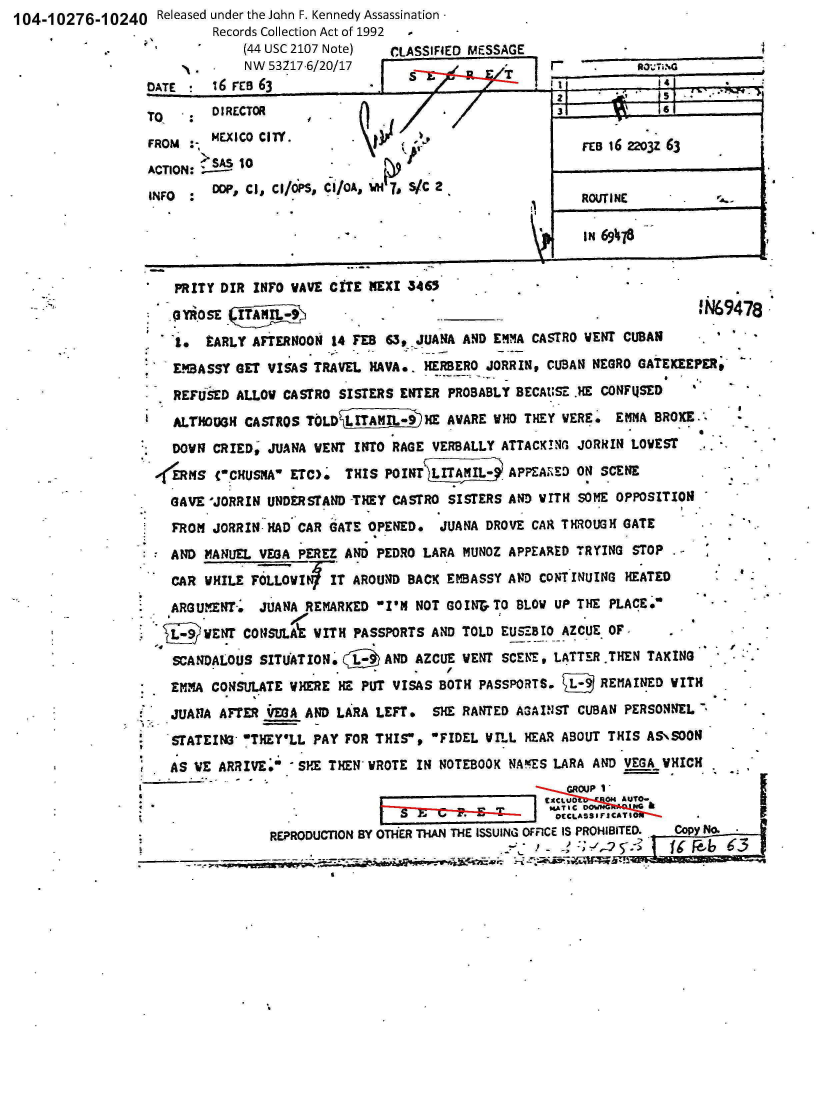 handle is hein.jfk/jfkarch01240 and id is 1 raw text is: 104-10276-10240 Released  under the John F. Kennedy Assassination
                .          Records Collection Act of 1992 -
                               (44 USC 2107 Note) CLASSIFiED MESSAGE
                               NW 53217-6/20/17


f


   PRITY DIR INFO WAVE CITE NEXI  5465 3
   *YROSE                                                  . ____ !N69478
   to  EARLY AFTERNOON  14 FEB 63, JUANA AND EMMA CASTRO VENT CUBAN            -
   EMBASSY GET VISAS TRAVEL  NAVA*. HERBERO JORRIN, CUBAN NEGRO GATEKEEPER,
   REFUSED ALLOW CASTRO SISTERS  ENTER PROBABLY BECAUSE .HE CONFUSED
   ALTHOUGH CASTROS TOLD    T       HME AWARE WHO THEY VERE. EMMA  BROXE.0
   DOWN CRIED, JUANA VENT INTO  RAGE VERBALLY ATTACK!NG JORRIN LOWEST
ERNS (CHUSNA ETC). THIS POINT         L. APPEANED ON SCENE
  GAVE 'JORRIN UNDERSTAND -THEY CASTRO SISTERS AND WITH SOME OPPOSITION
  FROM  JORRIN HAD CAR GATE OPENED.   JUANA DROVE CAR THROUGH GATE
  AND  MANUEL VEGA PEREZ AND PEDRO  LARA MUNOZ APPEARED TRYING  STOP .
  CAR  WHILE FOLLOW    IT AROUND  BACK EMBASSY AND CONTINUING  HEATED
  ARGUMENT.   JUANA REMARKED  I'M NOT GOINr TO BLOW UP THE PLACE.
      WENT  CONSULAE WITH PASSPORTS  AND TOLD EUSEBIO AZCUE OF
  SCANDALOUS  SITUATION.       AND AZCUE VENT SCENE, LATTER .THEN TAKING
  EMMA CONSULATE  WHERE HE PUT  VISAS BOTH PASSPORTS.      REMAINED  WITH
  JUANA  AFTER VEGA AND LARA LEFT.   SHE RANTED A3AINST CUBAN  PERSONNEL .
  STATEIN   wTHEY'LL PAY FOR THIS,  FIDEL VILL HEAR ABOUT THIS AS\SOON
  AS WE ARRIVE.   SHE THEN WROTE  IN NOTEBOOK NAMES LARA AND VEGA  WHICH
                 . - - . mouP I
                                                    jCLUD   0p4 AUTO-

               REPRODUCTION BY OThER THAN THE ISSUING OFFICE IS PROHIBITED.  copy No.
                                                       D ;   -   ):,.5.- f-~6


. am:n..o


cATE 16 rEs 63
    TO   DIRECTOR                                      3
         MEXICO CIlY.
FROM  :                                                   FEB 16 22o3z 63
        >SAS 10-
ACTION:
INFO  :    r, CI, Ce/oS, CI/O, w 7, s/c 2
                                   F                      ROUTINE           .


