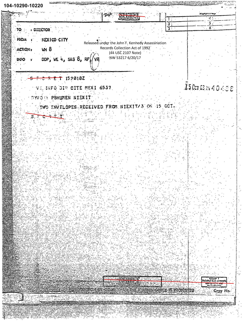 handle is hein.jfk/jfkarch01249 and id is 1 raw text is: 104-10290-10220                                                                                      -A


                                                                          -2

      TO     M.MTOR

  SF.OkA s    -1-IOD-CITY
                                    ReILeasedundQer the JohnF., Kennedy Assassination
                                            Records Collection Act of 1992
                                         7-'j.~(44 USC 2107 Note)
         WO      QPJ   AE 4, SA3 8,  RFtUV      N   31   /01


       _.   ,  z>0    ~E    152010Z          .'N527//1



                 IN. F 0    P   ITE 1IX      -6537                                 *Ci3

            7) YVD    PB!?tWIEN NIDXIT  -

                TWO 'tNVFLOPES,,RECEIVED. FROM, NIE!/ O-     1   7















                                                   .









D4





      4.'






           w. . . Z .. .,

                                           All 16


I
           -4


           *1


  p.   -
L~ ~j.s  c~


4,' Y`

            4' 4 W.; MO .,


