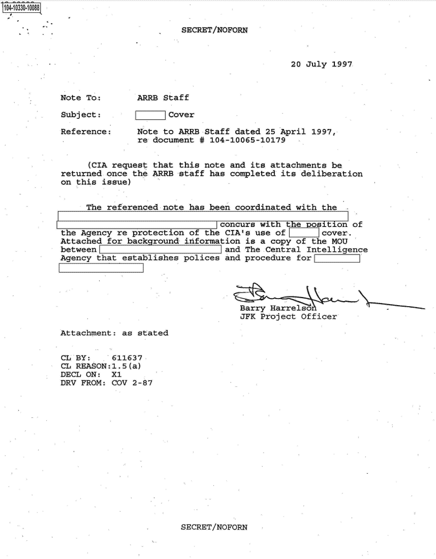 handle is hein.jfk/jfkarch01333 and id is 1 raw text is: 1O4~iO33O~1OO88
I


SECRET/NOFORN


20 July 1997


Note To:

Subject:

Reference:


ARRB Staff

      Cover

Note to ARRB Staff dated  25 April 1997,
re document # 104-10065-10179


      (CIA request that this note and its attachments be
returned once the ARRB  staff has completed its deliberation
on this issue)


     The referenced note  has been coordinated with the

                               _concurs with the  osition of
the Agency re protection  of the CIA's use of       cover.
Attached for background  information is a copy of the MOU
between                          and The Central Intelligence
Agency that establishes  polices and procedure for





                                    Barry    etO
                                    JFK Project Officer


Attachment: as stated


CL BY:    611637
CL REASON:1.5(a)
DECL ON:  X1
DRV FROM: COV 2-87


SECRET/NOFORN


