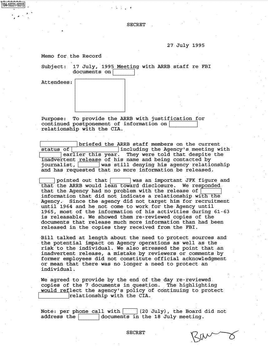 handle is hein.jfk/jfkarch01337 and id is 1 raw text is: 104.10331-1031 5


                                        SECRET



                                                     27 July 1995

            Memo  for,.the Record

            Subject:   17 July, 1995 Meeting with ARRB staff re FBI
                       documents on

            Attendees:





            Purpose:   To provide the ARRB with justification for
            continued postponement  of information onI
            relationship  with the CIA.


                        briefed  the ARRB staff members on the current
            status of                 including the Agency's.meeting with
                   earlier  this year.  They were told that.despite the
             inadvertent release of his name and being contacted by
             journalist,        was still denying his agency relationship
             and has requested that no more information be released.

                ]pointed  out that        was an important JFK figure and
            that  the ARRB would lean toward disclosure.  We responded
            that the Agency  had no problem with the release of
            information  that did not indicate a relationship wit
            Agency.  Since  the agency did not target him for recruitment
            until  1964 and he not come to work for the Agency until
            1965, most of  the information of his activities during 61-63
            is releasable.  We showed them re-reviewed copies of the
            documents that  release much more information than had been
            released  in the copies they received from the FBI.

            Bill talked at  length about the need to protect sources and
            the potential  impact on Agency operations as well as the
            risk to the  individual. We also stressed the point that .an
            inadvertent  release, a mistake by reviewers or comments by
            former employees  did not constitute official acknowledgment
            or mean that  there was no longer a need to protect an
            individual.

            We agreed  to provide by the end of the day re-reviewed.
            copies of  the 7 documents in question.  The highlighting
            would reflect  the agency's policy of continuing to protect
                7771Irelationship  with the CIA.


            Note: per phone  call with  I](20   July), the Board did not
            address the         documents in the 18 July meeting.


                                        SECRET


