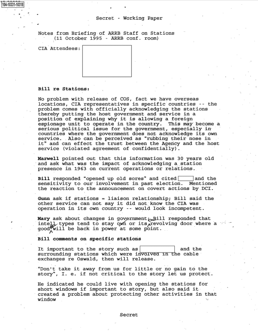 handle is hein.jfk/jfkarch01338 and id is 1 raw text is: 104-10331-10318

                               Secret - Working Paper


            Notes from Briefing of ARRB Staff on Stations
                 (11 October 1995 - ARRB conf. room)

            CIA Attendees:







            Bill re Stations:

            No problem with release of COS, fact we have overseas
            locations, CIA representatives in specific countries  -- the
            problem comes with officially acknowledging the stations
            thereby putting the host government and service in a
            position of explaining why it is allowing a foreign
            espionage unit to operate in the country.  This may become a
            serious political issue for the government, especially in
            countries where the government does not acknowledge its own
            service.  Also can be perceived as rubbing their nose in
            it and can effect the trust between the Agency and the host
            service (violated agreement of confidentially).

            Marwell pointed out that this information was 30 years old
            and ask what was the impact of acknowledging a station
            presence in 1963 on current operations or relations.

            Bill responded opened up old sores and cited      and the
            sensitivity to our involvement in past election.  Mentioned
            the reaction to the announcement on covert actions by.DCI.

            Gunn ask if stations = liaison relationship; Bill said the
            other service can not say it did not know the CIA was
            operation in its own country -- would look incompetent.

            Mary ask about changes in govprnmenti, ill responded that
            intel  types tend to stay o1f6 or itsprevolving door where a
            good  ill be back in power at some point.

            Bill comments on specific stations

            It important to the story such as              and the
            surrounding stations which were involveo in te  cable
            exchanges re Oswald, then will release.

            Don't take it away from us for little or no gain to the
            story, I. e. if not critical to the story let us protect.

            He indicated he could live with opening the stations for
            short windows if important to story, but also said it
            created a problem about protecting other activities in that
            window


Secret


