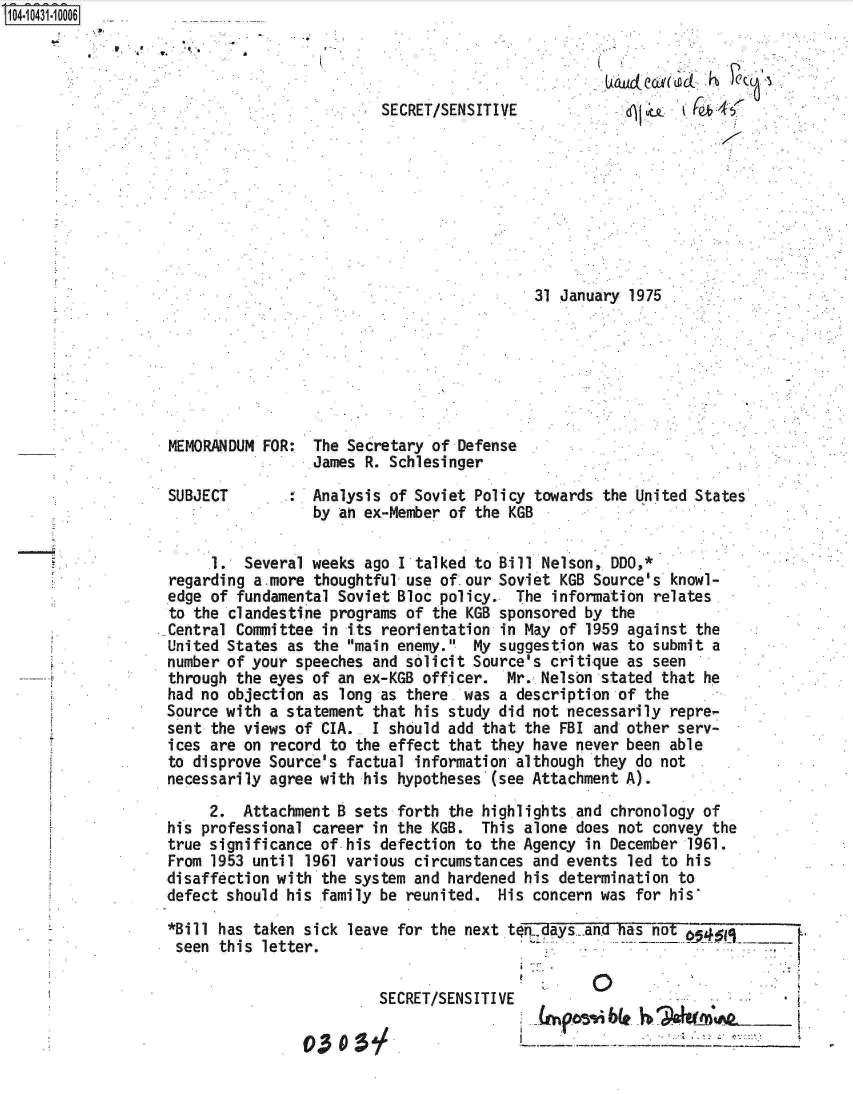 handle is hein.jfk/jfkarch01345 and id is 1 raw text is: 4043m10006


              0.
A~hLcLCcL~(LacL ~b


SECRET/SENSITIVE


31 January 1975 .


MEMORANDUM FOR:  The Secretary of Defense
                 James R. Schlesinger

SUBJECT          Analysis of Soviet Policy towards the United States
                 by an ex-Member of the KGB

     1.  Several weeks ago I talked to Bill Nelson, DDO,*
regarding a-more thoughtful use of.our Soviet KGB Source's knowl-
edge of fundamental Soviet Bloc policy.  The information relates
to the clandestine programs of the KGB sponsored by the
Central Committee in its reorientation in May of 1959 against the
United States as the main enemy.  My suggestion was to submit a
number of your speeches and solicit Source's critique as seen
through the eyes of an ex-KGB officer.  Mr. Nelson stated that he
had no objection as long as there. was a description of the
Source with a statement that his study did not necessarily repre-
sent the views of CIA.. I should add that the FBI and other serv-
ices are on record to the effect that they have never been able
to disprove Source's factual information although they do not
necessarily agree with his hypotheses (see Attachment A).
     2.  Attachment B sets forth the highlights and chronology of
his professional career in the KGB.  This alone does not convey the
true significance of his defection to the Agency in December 1961.
From 1953 until 1961 various circumstances and events led to his
disaffection with the system and hardened his determination to
defect should his family be reunited.  His concern was for his

*Bill has taken sick leave for the next tofdays  and has not
seen  this letter.


         SECRET/SENSITIVE

03    :5


I   p~bLe ~                __ [


to*1


.


