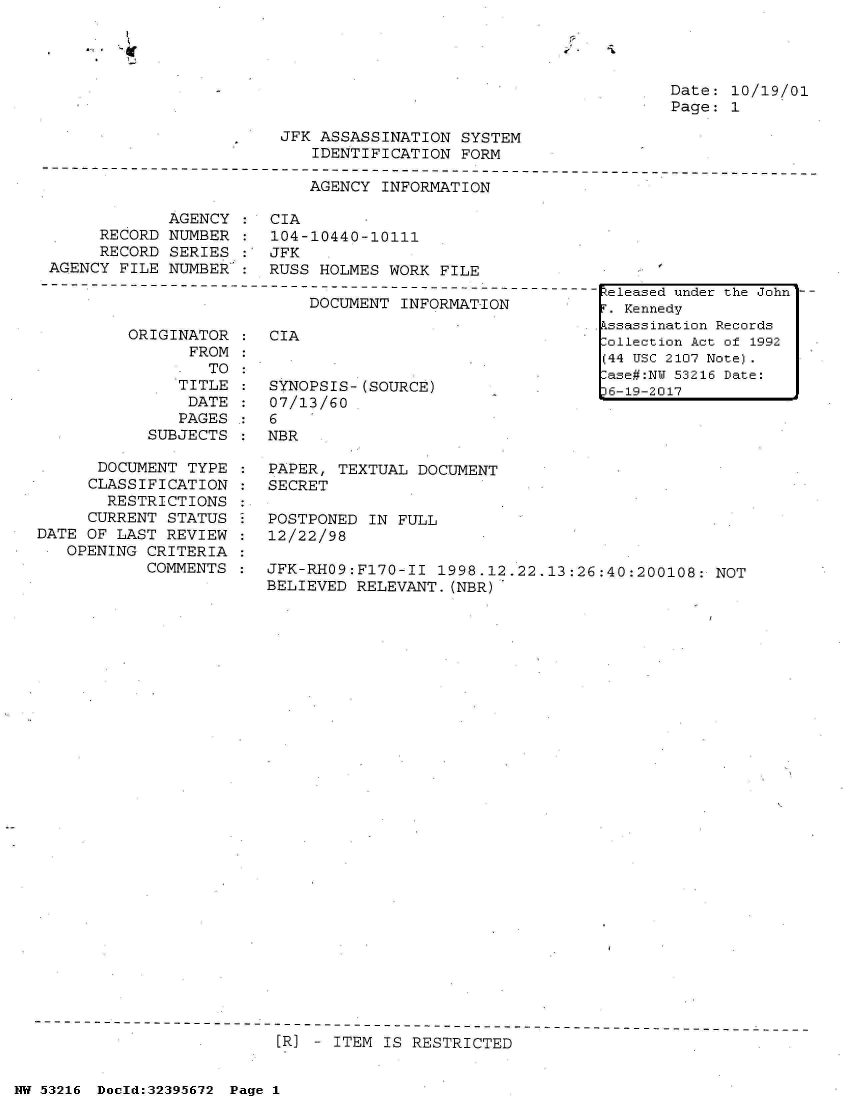 handle is hein.jfk/jfkarch01381 and id is 1 raw text is: 

1-   h


Date: 10/19/01
Page: 1


            AGENCY
     RECORD  NUMBER
     RECORD  SERIES
AGENCY FILE  NUMBER


JFK  ASSASSINATION  SYSTEM
    IDENTIFICATION  FORM

    AGENCY  INFORMATION

CIA
104-10440-10111
JFK
RUSS HOLMES WORK  FILE


DOCUMENT INFORMATION


ORIGINATOR
      FROM
        TO
     TITLE
     DATE
     PAGES
  SUBJECTS


      DOCUMENT  TYPE
      CLASSIFICATION
      RESTRICTIONS
      CURRENT STATUS
DATE OF LAST  REVIEW
   OPENING CRITERIA
           COMMENTS


CIA


SYNOPSIS-(SOURCE)
07/13/60
6
NBR


PAPER, TEXTUAL  DOCUMENT
SECRET

POSTPONED  IN FULL
12/22/98

JFK-RHO9:Fl70-II  1998.12.22.13:26:40:200108:  NOT
BELIEVED RELEVANT.(NBR)


[R] - ITEM IS RESTRICTED


NW 53216 Doold:32395672 Page 1


Released under the John
r. Kennedy
kssassination Records
ollection Act of 1992
(44 USC 2107 Note).
ase#:NW 53216 Date:
36-19-2017


