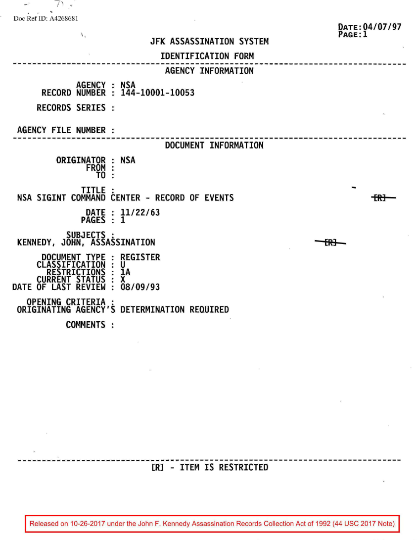 handle is hein.jfk/jfkarch01525 and id is 1 raw text is: 
Doc Ref ID: A4268681


JFK ASSASSINATION  SYSTEM


                               IDENTIFICATION  FORM
                               AGENCY  INFORMATION
             AGENCY : NSA
     RECORD  NUMBER : 144-10001-10053
     RECORDS SERIES :

AGENCY FILE  NUMBER :
                                DOCUMENT INFORMATION
        ORIGINATOR  : NSA
               FROM :
                 TO :
              TITLE :
NSA SIGINT  COMMAND CENTER  - RECORD OF EVENTS                               Eff-
               DATE : 11/22/63
               PAGES : 1
           SUBJECTS :
KENNEDY, JOHN,  ASSASSINATION


      DOCUMENT  TYPE :
      CLASSIFICATION :
      RESTRICTIONS   :
      CURRENT STATUS :
DATE OF LAST  REVIEW :
   OPENING  CRITERIA :
 ORIGINATING  AGENCY'S


REGISTER
U
1A
x
08/09/93

DETERMINATION  REQUIRED


COMMENTS













                  ER] - ITEM  IS RESTRICTED


Released on 10-26-2017 under the John F. Kennedy Assassination Records Collection Act of 1992 (44 USC 2017 Note)


DATE:04/07/97
PAGE:1


