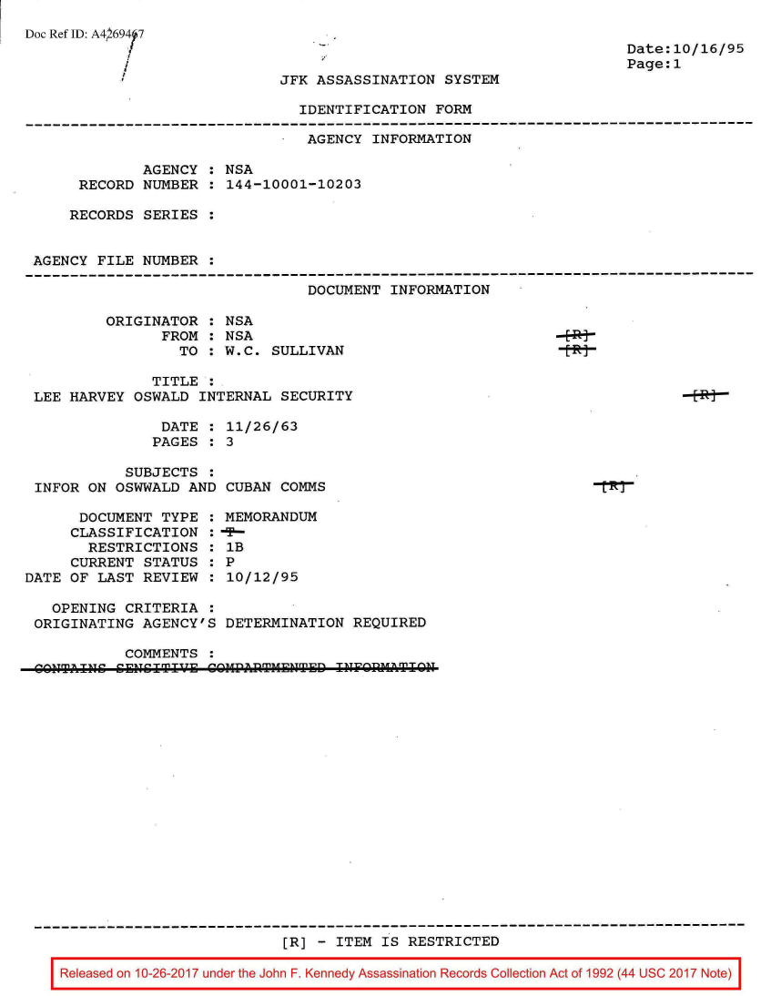 handle is hein.jfk/jfkarch01528 and id is 1 raw text is: 
Doc Ref ID: A41 69417

           /


Date:10/16/95
Page:1


JFK ASSASSINATION SYSTEM


IDENTIFICATION FORM


                                AGENCY INFORMATION

             AGENCY  : NSA
      RECORD NUMBER  : 144-10001-10203

      RECORDS SERIES :


 AGENCY FILE NUMBER  :

                                DOCUMENT INFORMATION

         ORIGINATOR  : NSA
               FROM  : NSA
                 TO  : W.C. SULLIVAN

              TITLE  :
 LEE HARVEY OSWALD INTERNAL  SECURITY

               DATE  : 11/26/63
               PAGES : 3

           SUBJECTS  :
 INFOR ON OSWWALD AND CUBAN  COMMS

      DOCUMENT TYPE  : MEMORANDUM
      CLASSIFICATION : -
      RESTRICTIONS   : IB
      CURRENT STATUS : P
DATE OF LAST REVIEW  : 10/12/95

   OPENING CRITERIA  :
 ORIGINATING AGENCY'S DETERMINATION  REQUIRED

           COMMENTS
 ^O'TAICCECI      ECOPfTETDIFINIH


                         [R] - ITEM IS RESTRICTED

Released on 10-26-2017 under the John F. Kennedy Assassination Records Collection Act of 1992 (44 USC 2017 Note)



