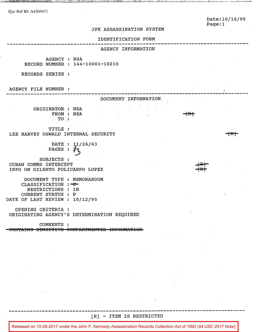 handle is hein.jfk/jfkarch01529 and id is 1 raw text is: 7 -A~ 74 ~      ~         ~iF >~ As7~ '        -~       -


Doc Ref ID: A4269471


Date:10/16/95
Page:1


JFK ASSASSINATION  SYSTEM

  IDENTIFICATION  FORM


                                 AGENCY INFORMATION

             AGENCY  : NSA
      RECORD NUMBER  : 144-10001-10210

    RECORDS  SERIES  :


AGENCY  FILE NUMBER  :

                                 DOCUMENT INFORMATION

         ORIGINATOR  : NSA
               FROM  : NSA
                 TO  :

              TITLE  :
LEE HARVEY  OSWALD  INTERNAL SECURITY


                DATE  : 11/26/63
                PAGES :

            SUBJECTS  :
 CUBAN  COMMS INTERCEPT
 INFO ON  GILERTO POLICARPO  LOPEZ

      DOCUMENT  TYPE  : MEMORANDUM
      CLASSIFICATION  :-e-
      RESTRICTIONS : lB
      CURRENT STATUS  : P
DATE OF  LAST REVIEW  : 10/12/95


  OPENING  CRITERIA  :
ORIGINATING  AGENCY'S


DETERMINATION  REQUIRED


  COMMENTS
CCUTAITJ JHJ IT~fl CI~r~TI~raTED  i4EOfl1T


                            [R]  - ITEM IS RESTRICTED

Released on 10-26-2017 under the John F. Kennedy Assassination Records Collection Act of 1992 (44 USC 2017 Note)


