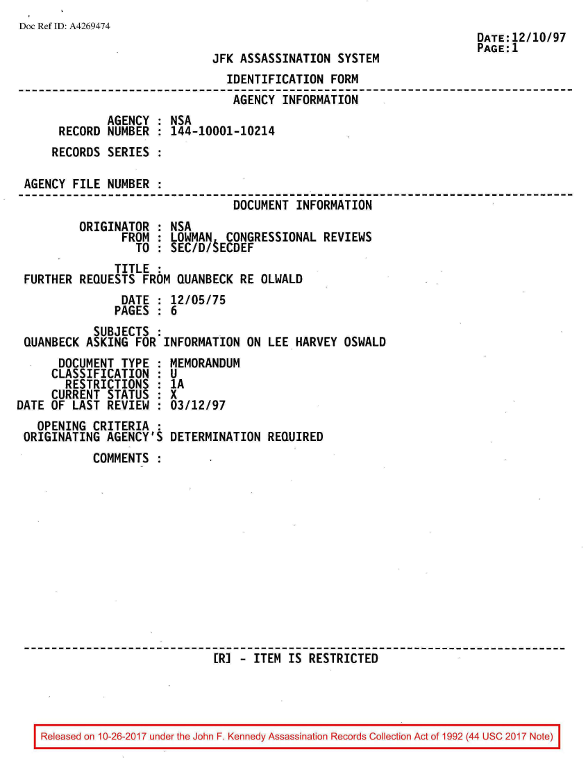 handle is hein.jfk/jfkarch01530 and id is 1 raw text is: 
Doc Ref ID: A4269474


JFK ASSASSINATION  SYSTEM


                               IDENTIFICATION  FORM
                               AGENCY  INFORMATION
             AGENCY : NSA
     RECORD  NUMBER : 144-10001-10214
     RECORDS SERIES :

AGENCY FILE  NUMBER :
                                DOCUMENT INFORMATION
        ORIGINATOR  : NSA
               FROM : LOWMAN   CONGRESSIONAL REVIEWS
                 TO : SEC/D/tECDEF
              TITLE :
FURTHER REQUESTS  FROM QUANBECK  RE OLWALD
               DATE : 12/05/75
               PAGES : 6
           SUBJECTS :
QUANBECK ASKING  FOR INFORMATION  ON LEE HARVEY  OSWALD


      DOCUMENT  TYPE :
      CLASSIFICATION :
      RESTRICTIONS   :
      CURRENT STATUS :
DATE OF LAST  REVIEW :
   OPENING  CRITERIA :
 ORIGINATING  AGENCY'S


MEMORANDUM
U
1A
x
03/12/97

DETERMINATION  REQUIRED


COMMENTS  :













                  [R] - ITEM  IS RESTRICTED


Released on 10-26-2017 under the John F. Kennedy Assassination Records Collection Act of 1992 (44 USC 2017 Note)


DATE:12/10/97
PAGE:1


