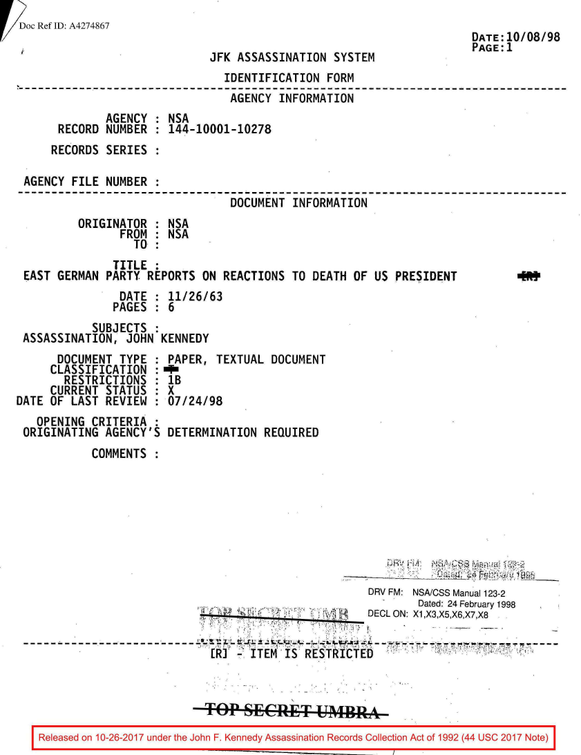 handle is hein.jfk/jfkarch01535 and id is 1 raw text is: 
!Doc Ref ID: A4274867


JFK ASSASSINATION  SYSTEM


                               IDENTIFICATION  FORM
                               AGENCY   INFORMATION
             AGENCY  : NSA
     RECORD  NUMBER  : 144-10001-10278
     RECORDS SERIES  :

AGENCY FILE  NUMBER  :
                                DOCUMENT  INFORMATION
        ORIGINATOR   : NSA
               FROM  : NSA
                 TO  :


              TITLE  :
EAST GERMAN  PARTY REPORTS  ON REACTIONS  TO DEATH OF  US PRESIDENT
               DATE  : 11/26/63
               PAGES : 6
           SUBJECTS  :
ASSASSINATION,  JOHN KENNEDY


      DOCUMENT  TYPE  :
      CLASSIFICATION  :
      RESTRICTIONS :
      CURRENT STATUS  :
DATE OF  LAST REVIEW  :
   OPENING  CRITERIA  :
 ORIGINATING  AGENCY'S


PAPER,  TEXTUAL  DOCUMENT
MTN
lB
X
07/24/98

DETERMINATION   REQUIRED


COMMENTS  :


                                                   DRV FM: NSA/CSS Manual 123-2
                                                           Dated: 24 February 1998
                                                   DECL ON: X1,X3,X5,X6,X7,X8


                           Rle o  F  KMe    InS Rt I Rco C oE l o A



                           Top  SECRET UMRA

Released on 10-26-2017 under the John F. Kennedy Assassination Records Collection Act of 1992 (44 USC 2017Noe


DATE:10/08/98
PAGE:1


(NM)


