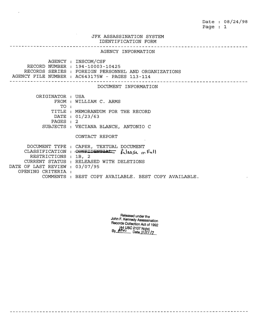 handle is hein.jfk/jfkarch01548 and id is 1 raw text is: 



Date  : 08/24/98
Page  : 1


JFK ASSASSINATION  SYSTEM
   IDENTIFICATION  FORM


AGENCY  INFORMATION


             AGENCY
     RECORD  NUMBER
     RECORDS SERIES
AGENCY FILE  NUMBER


INSCOM/CSF
194-10003-10425
FOREIGN  PERSONNEL AND ORGANIZATIONS
AC643175W  - PAGES 113-114


                      DOCUMENT INFORMATION

ORIGINATOR  : USA
      FROM  : WILLIAM C. ARMS
         TO :


   TITLE
   DATE
   PAGES
SUBJECTS


MEMORANDUM  FOR THE RECORD
01/23/63
2
VECIANA  BLANCH, ANTONIO  C


CONTACT REPORT


      DOCUMENT  TYPE
      CLASSIFICATION
      RESTRICTIONS
      CURRENT STATUS
DATE OF LAST  REVIEW
   OPENING  CRITERIA
            COMMENTS


CAPER, TEXTUAL  DOCUMENT

lB, 2
RELEASED  WITH DELETIONS
03/07/95

BEST COPY  AVAILABLE. BEST  COPY AVAILABLE.


   Released under the
John F. Kennedy Assassination
Records Collection Act of 1992

By     C  e~dJ7


