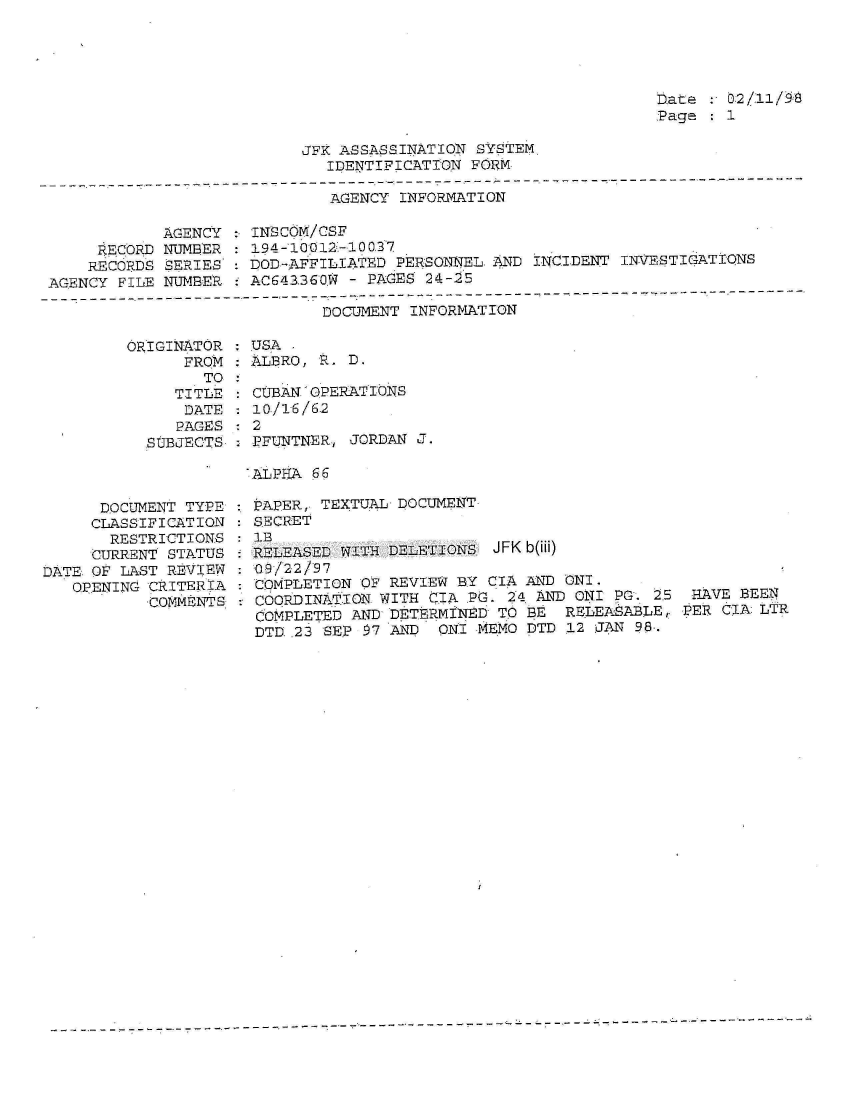 handle is hein.jfk/jfkarch01554 and id is 1 raw text is: 




Date   02/11/98
Page   1


JFK ASSASSINATION SYSTEM.
   IDENTIFICATION FORM


AGENCY INFORMATION


            AGENCY
     RECORD NUMBER
     RECORDS SERIES
AGENCY FILE NUMBER


INSCOM/CSF
194-10012-10037
DOD-AFFILIATED PERSONNEL  AND INCIDENT INVESTIGATIQNS
AC643.360W - PAGES 24-25


DOCUMENT INFORMATION


ORIGINATOR
      FRQM
        TO
     TITLE
     DATE
     PAGES
  SUBJECTS


  USA
  ALBRO, R. D.

  CUBAN OPERATIONS
  10/16/62
:2
  PFUNTNER, JORDAN J.


ALPHA 6 6


      DOCUMENT TYPE
      CLASSIFICATION
      RESTRICTIONS
      CURRENT STATUS
DATE OF LAST REVIEW
   OPENING CRITERIA
           COMMENTS


PAPER, TEXTUAL DOCUMENT
SECRET
1B
RELEASED WITH DELETIONS  JFK b(iii)
09/22/97
COMPLETION OF REVIEW BY  CIA AND ONI.
COORDINATION WITH  CIA PG. 24 AND ONI PG. 25  HAVE BEEN
COMPLETED AND DETERMINED  TO BE  RELEASABLE, PER CIA LTR
DTD 23 SEP  97 AND  ONI MEMO DTD 12 JAN 98..


