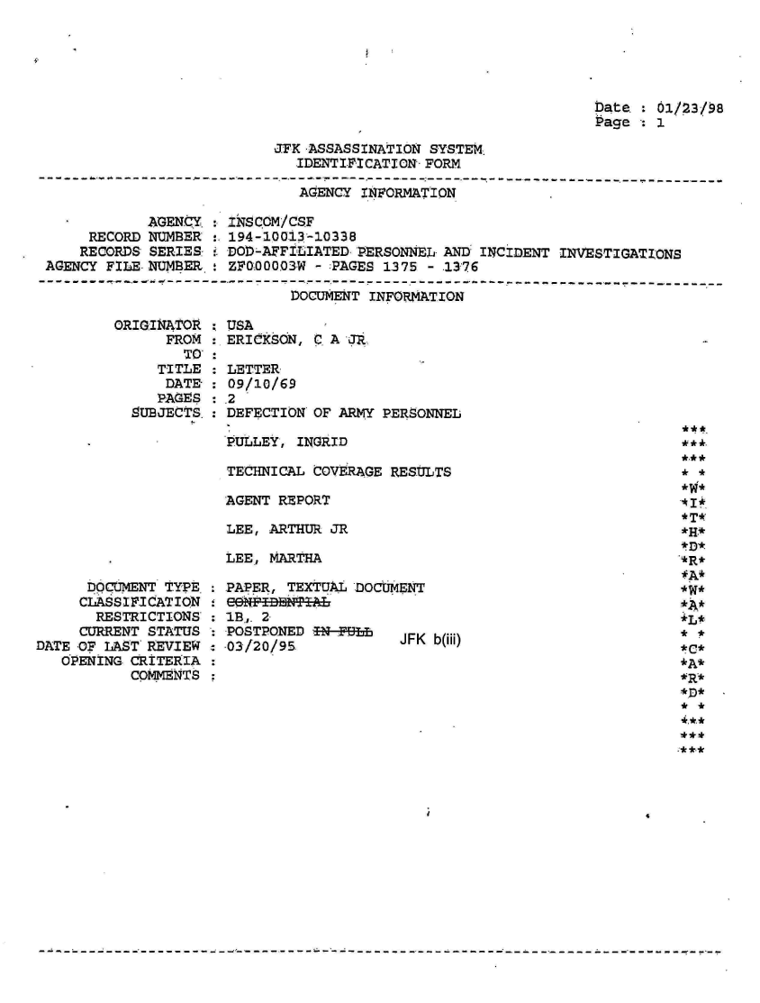 handle is hein.jfk/jfkarch01561 and id is 1 raw text is: 





                                                        Date.  01/23/98
                                                        Page   1

                  JFK -ASSASSINATION SYSTEM.
                     IDENTIFICATION- FORM
---.------------------------------------------------
                     AGENCY INFORMATION


            AGENCY.
     RECORD NUMBER
     RECORDS SERIES:
AGENCY FILE NUMBER.


INSCOM/CSF
194-10013-10338
DOD-AFFILIATED PERSONNEL- AND INCIDENT INVESTIGATIONS
ZFQ00003W - :PAGES 1375 - .1376


DOCUMENT INFORMATION


ORIGINATOR
      FROM
        TO'
     TITLE
     DATE-
     PAGES
  SUBJECTS.


      DOCUMENT TYPE
      CLASSIFICATION
      RESTRICTIONS:
      CURRENT STATUS
DATE OF LAST REVIEW
   OPENING CRITERIA
           COMMENTS


: USA
: ERICKSON, CA  JR

: LETTER
: 09/10/69
.2
  DEFECTION OF ARMY PERSONNEL

  PULLEY, INGRID

  TECHNICAL COVERAGE RESULTS

  AGENT REPORT

  LEE, ARTHUR JR

  LEE, MARTHA


PAPER, TEXTUAL DOCUMENT
.3 .,EI BB'A   'JLa
IB, 2.
POSTPONED  Nfh      JFK b(iii)
03/20/95


*A*
*W*





*C*


***

:* **


