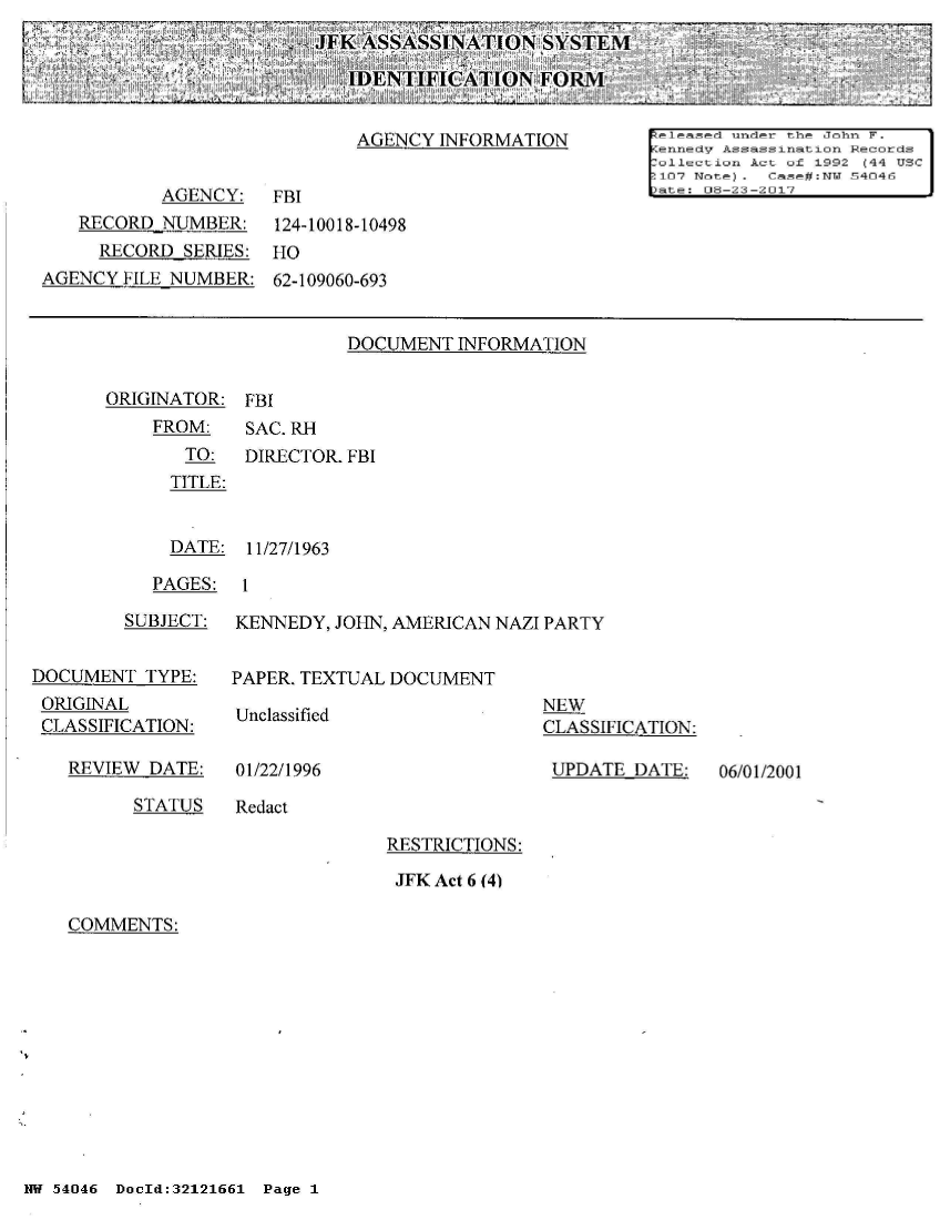 handle is hein.jfk/jfkarch01658 and id is 1 raw text is: 
JFK ASSASSINATION   SYSTEM

   IDENTIFICATION   FORMI


ORIGINATOR:
    FROM:
       TO:
       TITLE:


FBI
SAC. RH
DIRECTOR. FBI


  DATE: 11/27/1963

PAGES:  1


        SUBJECT:


DOCUMENT  TYPE:
ORIGINAL
CLASSIFICATION:


REVIEW DATE:


KENNEDY, JOHN, AMERICAN NAZI PARTY


PAPER. TEXTUAL DOCUMENT


Unclassified


01/22/1996


NEW
CLASSIFICATION:

UPDATE  DATE:


STATUS   Redact


RESTRICTIONS:

JFK Act 6 (4)


COMMENTS:


NW 54046 DocId:32121661 Page 1


06/01/2001


                            AGENCY  INFORMATIONleased under the John F.
                                                       AennedV Assassination Records
                                                       [ollection Act of 1992 (44 USC
                                                       :107 Note). Case#:NT.I 54046
           AGENCY:   FBI                               Date: 06-23-2017
   RECORD  NUMBER:       124-10018-10498
     RECORD  SERIES: HO
AGENCY FILE NUMBER:  62-109060-693


                           DOCUMENT  INFORMATION


